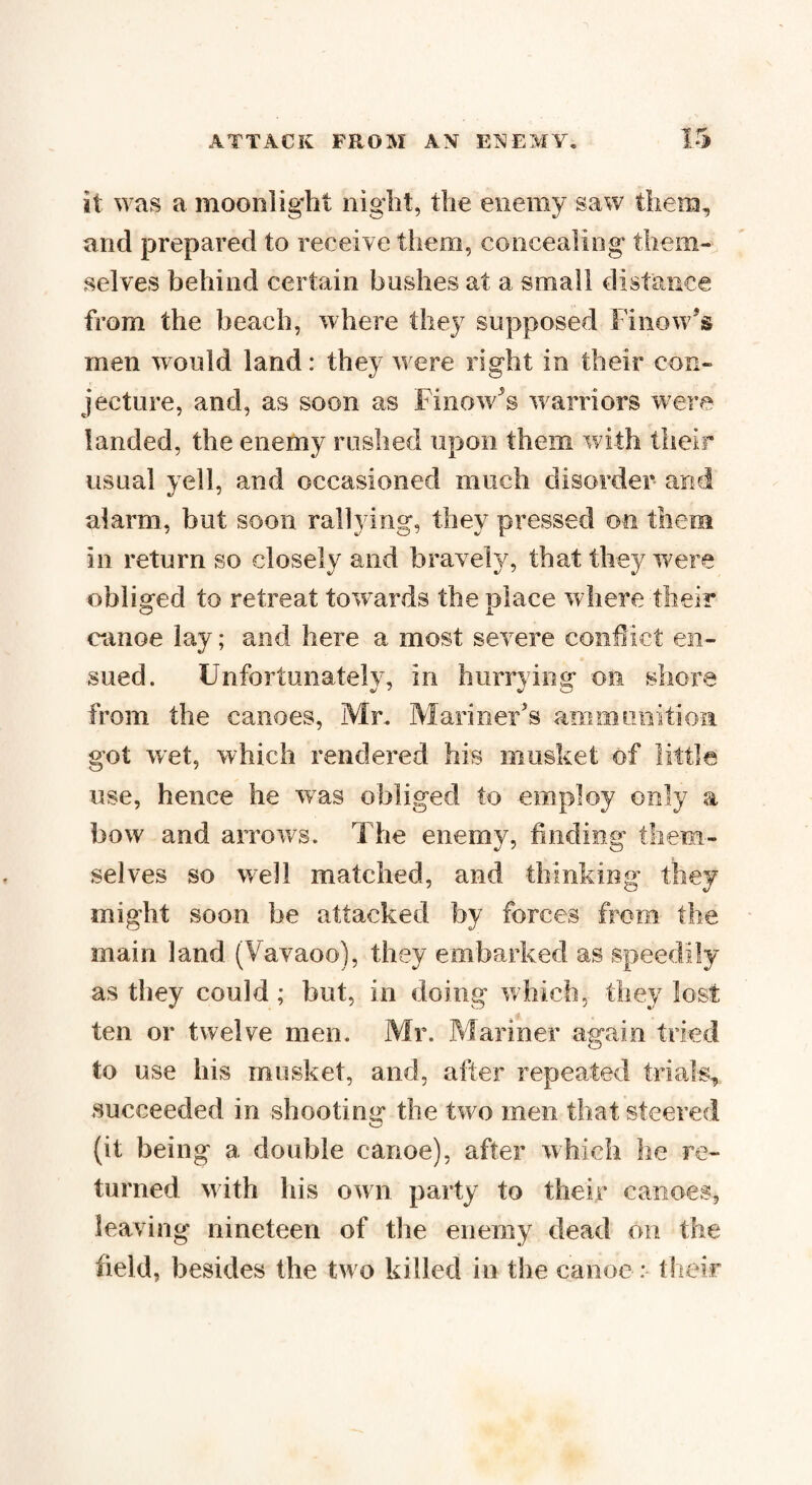 it was a moonlight night, the enemy saw them, and prepared to receive them, concealing them¬ selves behind certain boshes at a small distance from the beach, where they supposed hi now's men would land: they were right in their con¬ jecture, and, as soon as Finow's warriors were landed, the enemy rushed upon them with their usual yell, and occasioned much disorder and alarm, but soon rallying, they pressed on them in return so closely and bravely, that they w;ere ohlisred to retreat towards the nlace where their O A canoe lay; and here a most severe conflict en¬ sued. Unfortunately, in hurrying on shore from the canoes, Mr. Mariner's ammunition got wet, which rendered his musket of little use, hence he was obliged to employ only a bow and arrows. The enemy, finding them- selves so well matched, and thinking they might soon be attacked by forces from the main land (Vavaoo), they embarked as speedily as they could; but, in doing which, they lost ten or twelve men. Mr. Mariner again tried to use his musket, and, after repeated trials, succeeded in shooting the two men that steered (it being a double canoe), after which he re¬ turned with his own party to their canoes, leaving nineteen of the enemy dead on the field, besides the two killed in the canoe: their