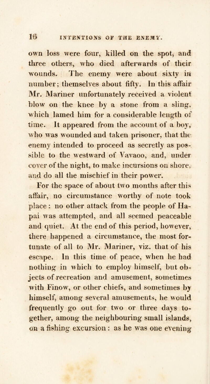 own loss were four, killed on the spot, and three others, who died afterwards of their wounds. The enemy were about sixty in number; themselves about fifty. In this affair Mr. Mariner unfortunately received a violent blow on the knee by a stone from a sling, which lamed him for a considerable length of time. It appeared from the account of a boy, w ho was wounded and taken prisoner, that the enemy intended to proceed as secretly as pos¬ sible to the westward of Vavaoo, and, under cover of the night, to make incursions on shore, and do all the mischief in their power. For the space of about two months after this affair, no circumstance worthy of note took place: no other attack from the people of Ha- pai w as attempted, and all seemed peaceable and quiet. At the end of this period, how ever, there happened a circumstance, the most for¬ tunate of all to Mr. Mariner, viz. that of his escape. In this time of peace, when he had nothing in which to employ himself, but ob¬ jects of recreation and amusement, sometimes with Finow, or other chiefs, and sometimes by himself, among several amusements, he would frequently go out for two or three days to¬ gether, among the neighbouring small islands, on a fishing excursion: as he w as one evening