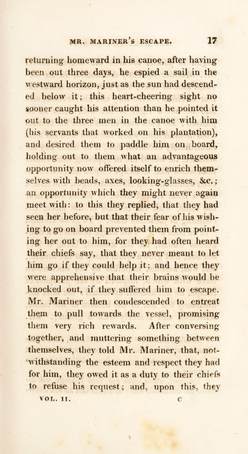 I mr. mariner’s escape. 17 returning homeward in his canoe, after having been out three days, he espied a sail in the westward horizon, just as the sun had descend¬ ed below it; this heart-cheering sight no sooner caught his attention than he pointed it out to the three men in the canoe with him (his servants that worked on his plantation), and desired them to paddle him on board, holding out to them what an advantageous opportunity now offered itself to enrich them¬ selves with beads, axes, looking-glasses, &c.; an opportunity which they might never again meet with: to this they replied, that they had seen her before, but that their fear of his wish¬ ing to go on board prevented them from point¬ ing her out to him, for they had often heard their chiefs say, that they never meant to let him go if they could help it; and hence they were apprehensive that their brains would he knocked out, if they suffered him to escape. Mr. Mariner then condescended to entreat them to pull towards the vessel, promising them very rich rewards. After conversing together, and muttering something between themselves, they told Mr. Mariner, that, not¬ withstanding the esteem and respect they had for him, they owed it as a duty to their chiefs to refuse his request ; and, upon this, they VOL. II. c