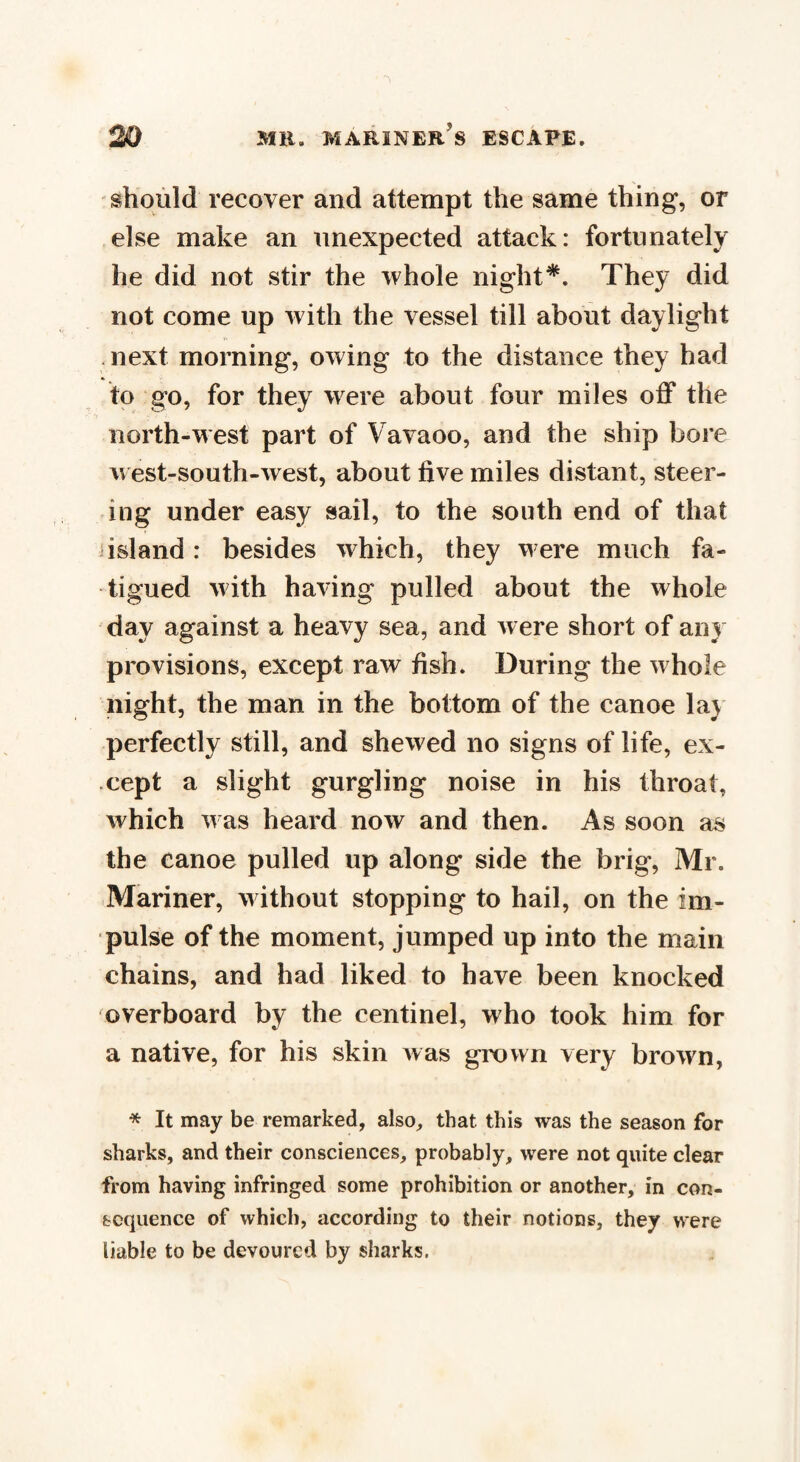 should recover and attempt the same thing, or else make an unexpected attack: fortunately he did not stir the whole night*. They did not come up with the vessel till about daylight next morning, owing to the distance they had to go, for they were about four miles off the north-west part of Vavaoo, and the ship bore west-south-west, about five miles distant, steer¬ ing under easy sail, to the south end of that island: besides which, they were much fa¬ tigued with having pulled about the whole day against a heavy sea, and were short of any provisions, except raw fish. During the whole night, the man in the bottom of the canoe lay perfectly still, and shewed no signs of life, ex¬ cept a slight gurgling noise in his throat, which was heard now and then. As soon as the canoe pulled up along side the brig, Mr. Mariner, without stopping to hail, on the im¬ pulse of the moment, jumped up into the main chains, and had liked to have been knocked overboard by the centinel, who took him for a native, for his skin was grown very brown, * It may be remarked, also, that this was the season for sharks, and their consciences, probably, were not quite clear from having infringed some prohibition or another, in con¬ sequence of which, according to their notions, they were liable to be devoured by sharks.