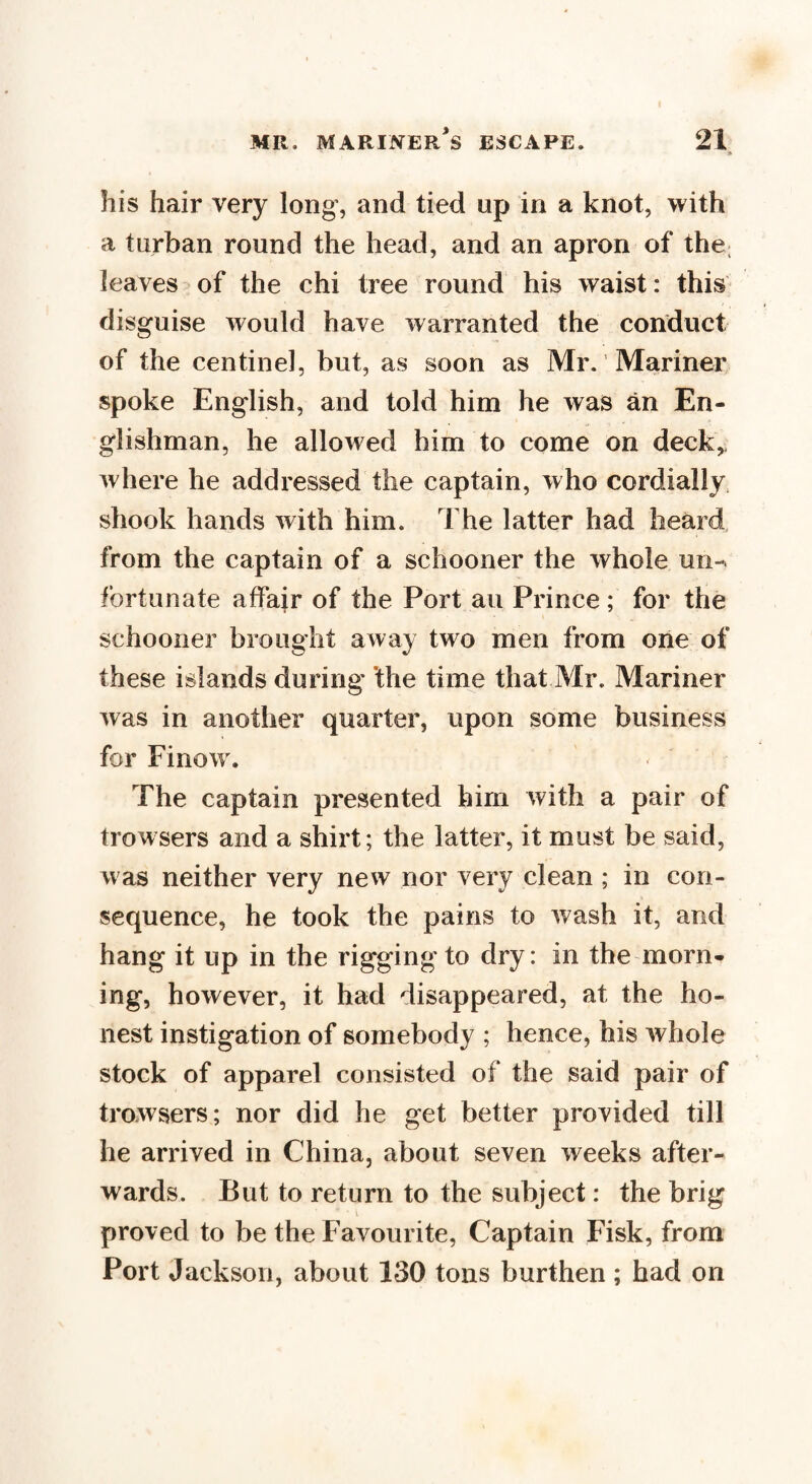 » his hair very long, and tied up in a knot, with a turban round the head, and an apron of the; leaves of the chi tree round his waist: this disguise would have warranted the conduct of the centinel, but, as soon as Mr. Mariner spoke English, and told him he was an En¬ glishman, he allowed him to come on deck,, where he addressed the captain, who cordially shook hands with him. The latter had heard from the captain of a schooner the whole un¬ fortunate affair of the Port an Prince ; for the schooner brought away two men from one of these islands during the time that Mr. Mariner was in another quarter, upon some business for Finow. The captain presented him with a pair of trowsers and a shirt; the latter, it must be said, was neither very new nor very clean ; in con¬ sequence, he took the pains to wash it, and hang it up in the riggingto dry: in the morn¬ ing, however, it had disappeared, at the ho¬ nest instigation of somebody ; hence, his whole stock of apparel consisted of the said pair of trowsers; nor did he get better provided till he arrived in China, about seven weeks after¬ wards. But to return to the subject: the brig * i _ proved to be the Favourite, Captain Fisk, from Port Jackson, about 130 tons burthen ; had on