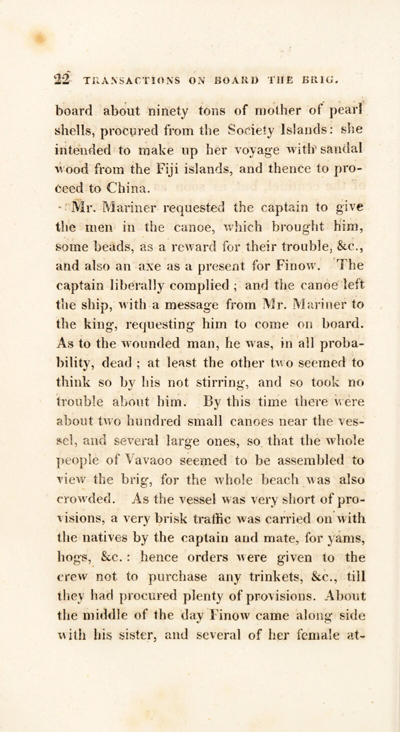 board about ninety tons of mother of pearl shells, procured from the Society Islands: she intended to make up her voyage with sandal wood from the Fiji islands, and thence to pro¬ ceed to China. ' ■ Mr. Mariner requested the captain to give the men in the canoe, which brought him, some beads, as a reward for their trouble, &c., and also an axe as a present for Finow7. The captain liberally complied ; and the canoe left the ship, with a message from Mr. Mariner to the king, requesting him to come on board. As to the wounded man, he was, in all proba¬ bility, dead ; at least the other tw o seemed to think so by his not stirring, and so took no trouble about him. By this time there were about two hundred small canoes near the ves¬ sel, and several large ones, so that the whole people of Vavaoo seemed to be assembled to view the brig, for the whole beach was also crowded. As the vessel was very short of pro¬ visions, a very brisk traffic was carried on with the natives by the captain and mate, for j ams, hogs, &c. : hence orders were given to the crew not to purchase any trinkets, &c., till they had procured plenty of provisions. About the middle of the day Finow came along side with his sister, and several of her female at-