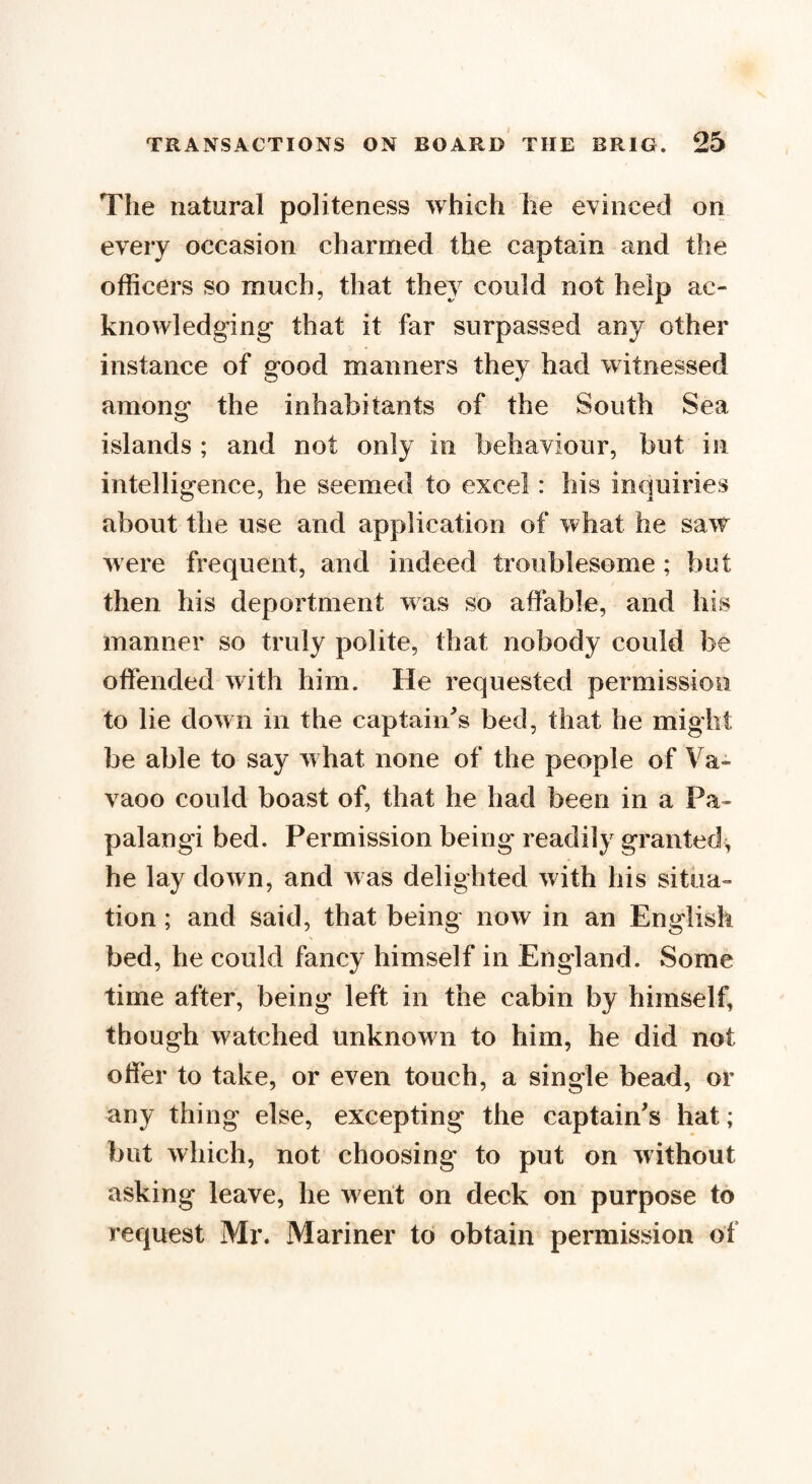 The natural politeness which he evinced on every occasion charmed the captain and the officers so much, that they could not help ac¬ knowledging that it far surpassed any other instance of good manners they had witnessed among the inhabitants of the South Sea islands ; and not only in behaviour, but in intelligence, he seemed to excel: his inquiries about the use and application of what he saw were frequent, and indeed troublesome ; but then his deportment was so affable, and his manner so truly polite, that nobody could be offended w ith him. He requested permission to lie down in the captain's bed, that he might be able to say w hat none of the people of Va- vaoo could boast of, that he had been in a Pa¬ pal angi bed. Permission being readily granted, he lay down, and w as delighted with his situa¬ tion ; and said, that being now in an English bed, he could fancy himself in England. Some time after, being left in the cabin by himself, though watched unknown to him, he did not offer to take, or even touch, a single bead, or any thing else, excepting the captain's hat; but which, not choosing to put on without asking leave, he went on deck on purpose to request Mr. Mariner to obtain permission of