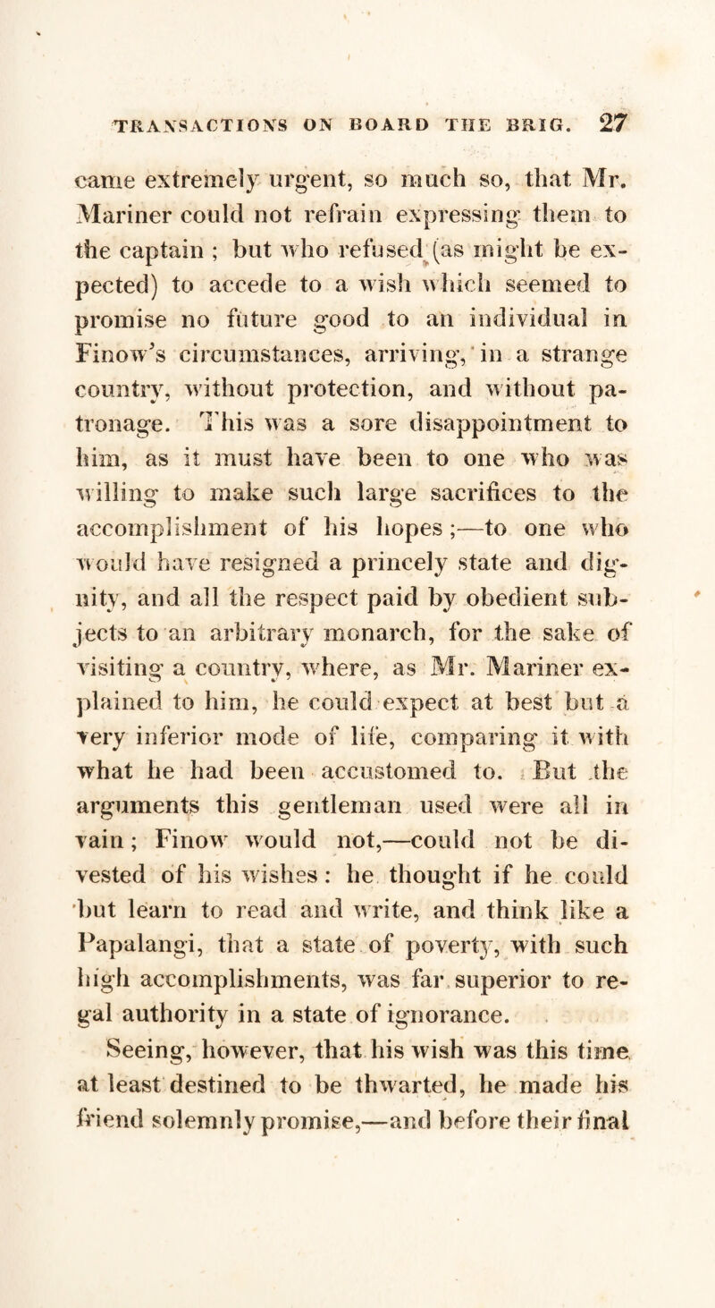 came extremely urgent, so much so, that Mr. Mariner could not refrain expressing them to the captain ; but who refused (as might be ex¬ pected) to accede to a wish which seemed to promise no future good to an individual in Finow's circumstances, arriving, in a strange country, without protection, and without pa¬ tronage. This was a sore disappointment to him, as it must have been to one who was willing to make such large sacrifices to the accomplishment of his hopes ;—to one who would have resigned a princely state and dig¬ nity, and all the respect paid by obedient sub¬ jects to an arbitrary monarch, for the sake of visiting a country, wrhere, as Mr. Mariner ex¬ plained to him, he could expect at best but a very inferior mode of life, comparing it with what he had been accustomed to. ; But the arguments this gentleman used were all in vain; Finow would not,—could not be di¬ vested of bis washes: he thought if he could but learn to read and write, and think like a Papalangi, that a state of poverty, with such high accomplishments, was far superior to re¬ gal authority in a state of ignorance. Seeing, however, that his wish was this time at least destined to be thwarted, he made his friend solemnly promise,—and before their final
