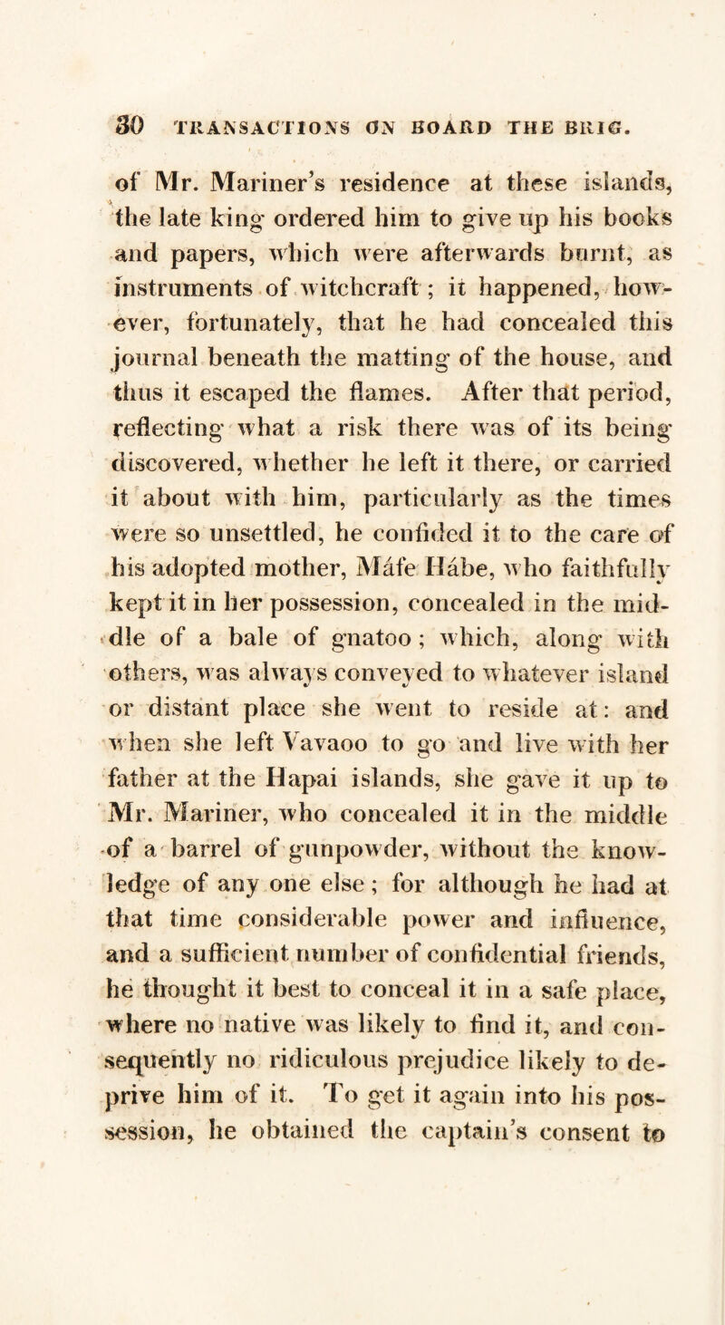 of Mr. Mariner’s residence at these islands, the late king ordered him to give rip his books and papers, which were afterwards burnt, as instruments of witchcraft ; it happened, how¬ ever, fortunately, that he had concealed this journal beneath the matting of the house, and thus it escaped the flames. After that period, reflecting what a risk there was of its being discovered, whether he left it there, or carried it about with him, particularly as the times were so unsettled, he confided it to the care of his adopted mother, Mafe Habe, who faithfully kept it in her possession, concealed in the mid- «dle of a bale of gnatoo ; which, along with others, was always conveyed to whatever island or distant place she went to reside at: and when she left Vavaoo to go and live with her father at the Hapai islands, she gave it up to Mr. Mariner, who concealed it in the middle of a barrel of gunpowder, without the know¬ ledge of any one else; for although he had at that time considerable power and influence, and a sufficient number of confidential friends, he thought it best to conceal it in a safe place, where no native was likely to find it, and con¬ sequently no ridiculous prejudice likely to de¬ prive him of it. To get it again into his pos¬ session, he obtained the captain’s consent to