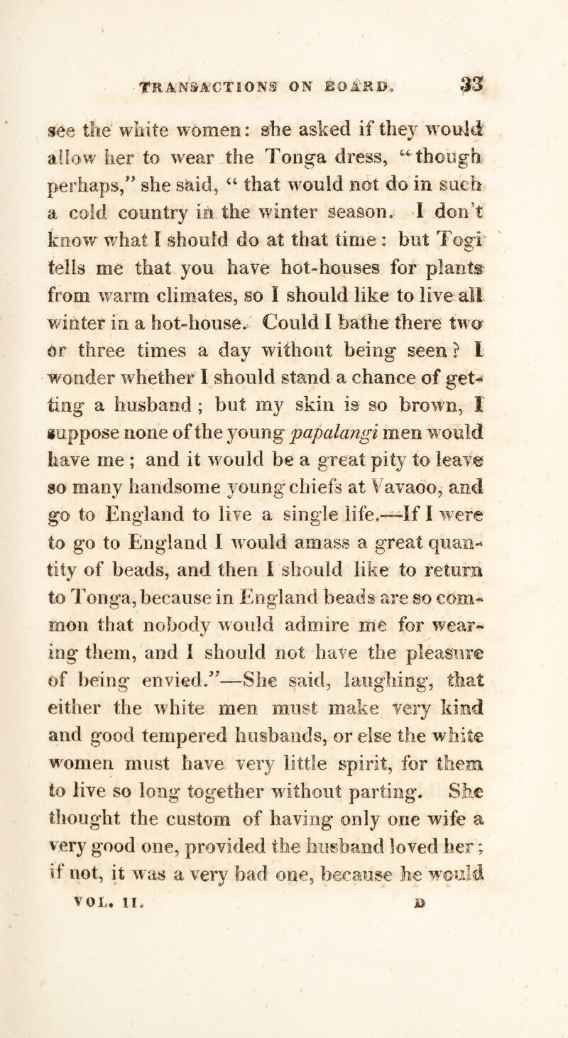 see the white women: she asked if they would allow her to wear the Tonga dress, “ though perhaps/' she said, “ that would not do in such a cold country in the winter season, I don’t know what I should do at that time : but Togi tells me that you have hot-houses for plants from warm climates, so I should like to live all winter in a hot-house./ Could I bathe there two or three times a day without being seen ? I wonder whether I should stand a chance of get* ting a husband ; but my skin is so brown, I suppose none of the young papalangi men would have me ; and it would be a great pity to leave so many handsome young chiefs at Vavaoo, and go to England to live a single life.—If I were to go to England I would amass a great quan¬ tity of beads, and then I should like to return to Tonga, because in England beads are so com¬ mon that nobody would admire me for wear¬ ing- them, and i should not have the pleasure of being envied.'7—She said, laughing, that either the white men must make very kind and good tempered husbands, or else the white women must have very little spirit, for them to live so long together without parting. She thought the custom of having only one wife a very good one, provided the husband loved her; if not, it -was a very bad one, because he would VOL. II, B