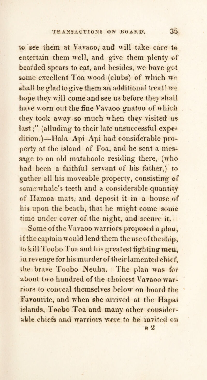 to see them at Vavaoo, and will take care to entertain them well, and give them plenty of bearded spears to eat, and besides, we have got some excellent Toa wood (clubs) of which we shall be glad to give them an additional treat! we hope they will come and see us before they shall have worn out the fine Vavaoo gnatoo of which they took away so much when they visited us last(alluding to their late unsuccessful expe¬ dition.)—Hala A pi Api had considerable pro¬ perty at the island of Foa, and he sent a mes¬ sage to an old mataboole residing there, (who had been a faithful servant of his father,) to » ' gather all his moveable property, consisting of some whale's teeth and a considerable quantity of Hamoa mats, and deposit it in a house of his upon the beach, that he might come some time under cover of the night, and secure it. Some of the Vavaoo warriors proposed a plan, if the captain would lend them the use of the ship, to kill Toobo Toa and his greatest fighting men, in revenge for his murder of their lamented chief, the brave Toobo Neuha. The plan was for about two hundred of the choicest Vavaoo war¬ riors to conceal themselves below on board the Favourite, and when she arrived at the Hapai islands, Toobo Toa and many other consider¬ able chiefs and warriors were to be invited on *>2