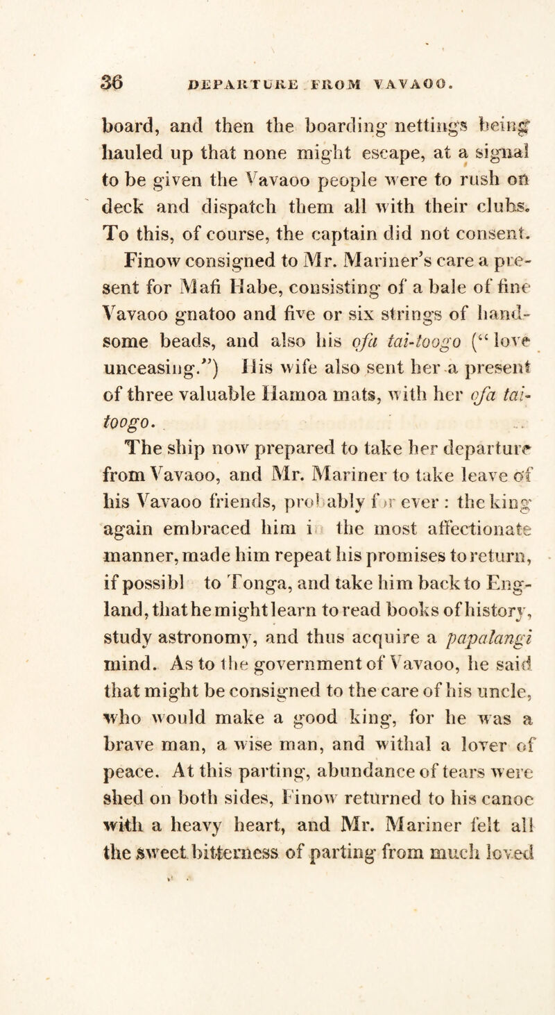 board, and then the boarding nettings being? hauled up that none might escape, at a signal to be given the Vavaoo people were to rush on deck and dispatch them all with their clubs* To this, of course, the captain did not consent. Finow consigned to Mr. Mariner’s care a pre¬ sent for Mali Habe, consisting of a bale of fine Vayaoo gnatoo and five or six strings of hand¬ some beads, and also his of a tai-toogo (u love unceasing/’) His wife also sent her a present of three valuable liamoa mats, with her cfa tai- too go. The ship now prepared to take her departure from Vavaoo, and Mr. Mariner to take leave of his Vavaoo friends, pred ably f >r ever : the king again embraced him i the most affectionate manner, made him repeat his promises to return, if possibl to Tonga, and take him back to Eng¬ land, that hemightlearn to read books of history, study astronomy, and thus acquire a papalangi mind. As to the government of Vavaoo, he said that might be consigned to the care of his uncle, who would make a good king, for he was a brave man, a wise man, and withal a lover of peace. At this parting, abundance of tears were shed on both sides, Finow returned to his canoe with a heavy heart, and Mr. Mariner felt all the weet bitterness of parting from much loved