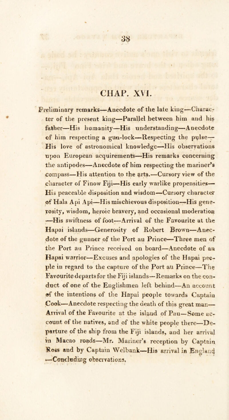 Preliminary remarks—Anecdote of the late king—Charac¬ ter of the present king—Parallel between him and his father—His humanity—His understanding—Anecdote of him respecting a gun-lock—Respecting the piRse— His love of astronomical knowledge—His observations upon European acquirements—His remarks concerning the antipodes—Anecdote of him respecting the mariner’s compass—His attention to the arts.—Cursory view of the character of Finow Fiji—His early warlike propensities— His peaceable disposition and wisdom—Cursory character of Hala Api Api—His mischievous disposition—His gene¬ rosity, wisdom, heroic bravery, and occasional moderation -—His swiftness of foot—Arrival of the Favourite at the Hapai islands—Generosity of Robert Brown—Anec¬ dote of the gunner of the Port au Prince—Three men of the Port au Prince received on board—Anecdote of an Hapai warrior—Excuses and apologies of the Hapai pec- pie in regard to the capture of the Port au Prince—The Favourite departs for the Fiji islands—Remarks on the con¬ duct of one of the Englishmen left behind—An account m the intentions of the Hapai people towards Captain Cook—Anecdote respecting the death of this great mac—■ Arrival of the Favourite at the island of Pau—Some ac¬ count of the natives, and of the white people there—De¬ parture of the ship from the Fiji islands, and her arrival in Macao roads—Mr. Mariner’s reception by Captain Ross and by Captain Welbank—His arrival in Englancj. •—Concluding observations.