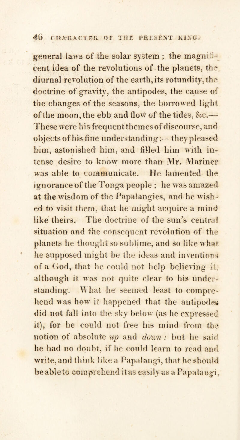 general laws of the solar system ; the magnihg cent idea of the revolutions of the planets, the diurnal revolution of the earth, its rotundity, the doctrine of gravity, the antipodes, the cause of the changes of the seasons, the borrowed light of the moon, the ebb and flow of the tides, &c.— These were his frequent themes of discourse, and objects of his fine understanding;—they pleased him, astonished him, and filled him with in¬ tense desire to know more than Mr. Mariner was able to communicate. He lamented the ignorance of the Tonga people ; he was amazed at the wisdom of the Papal an gies, and he wish¬ ed to visit them, that he might acquire a mind like theirs. The doctrine of the sun’s central situation and the consequent revolution of the planets he thought so sublime, and so like what he supposed might be the ideas and inventions of a God, that he could not help believing it, although it was not quite clear to his under¬ standing. Tv hat he seemed least to compre¬ hend was how it happened that the antipodes did not fall into the sky below (as he expressed it), for he could not free his mind from the notion of absolute up and down : but he said he had no doubt, if he could learn to read and write, and think like a Papalangi, that he should be able to comprehend it as easily as a Papalangi >