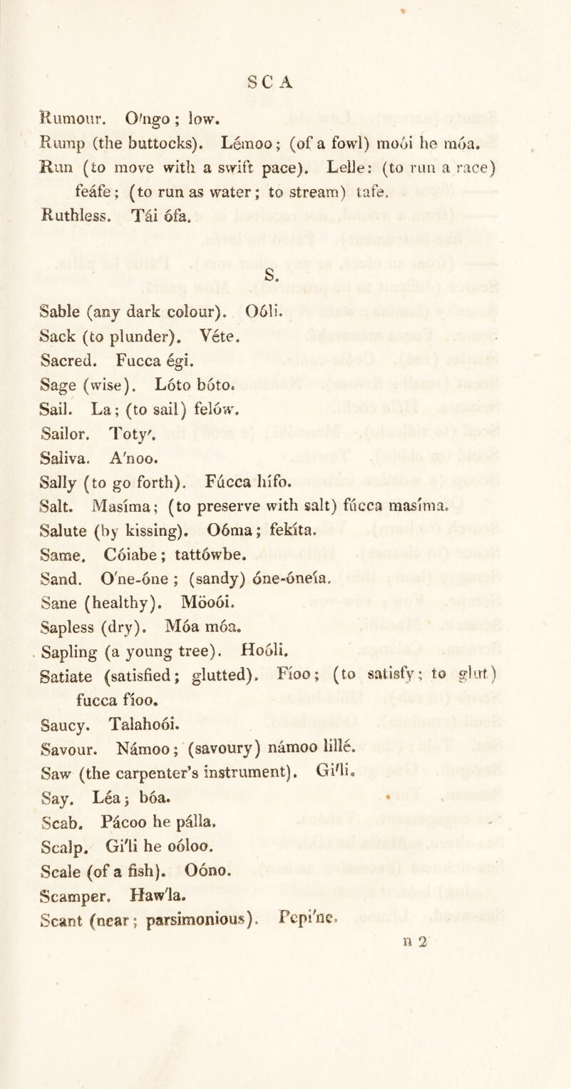 SC A Rumour. Ongo; low. Rump (the buttocks). Lemoo; (of a fowl) mo6i he moa. Run (to move with a swift pace). Lelle: (to rim a race) feafe; (to run as water; to stream) tafe. Ruthless. Tai 6fa. S. Sable (any dark colour). 061i. Sack (to plunder). Vete. Sacred. Fucca egi. Sage (wise). L6to boto* Sail. La; (to sail) feluw. Sailor. Toty'. Saliva. A'noo. Sally (to go forth). Fucca Info. Salt. Masima; (to preserve with salt) fucca masima. Salute (by kissing). 06ma; fekita. Same. Coiabe; tattowbe. Sand. One-one ; (sandy) 6ne-6neia. Sane (healthy). Moooi. Sapless (dry). Moa moa. Sapling (a young tree). Hooli. Satiate (satisfied; glutted). Fioo; (to satisfy; to glut.) fucca fioo. Saucy. Talahooi. Savour. Namoo; (savoury) namoo lille. Saw (the carpenter’s instrument). Gifiu Say. Lea; boa. • Scab. Pacoo he palla. Scalp. Gi'li he ooloo. Scale (of a fish). Oono. Scamper. Hawla. Scant (near; parsimonious). Pepi'ne. n 2