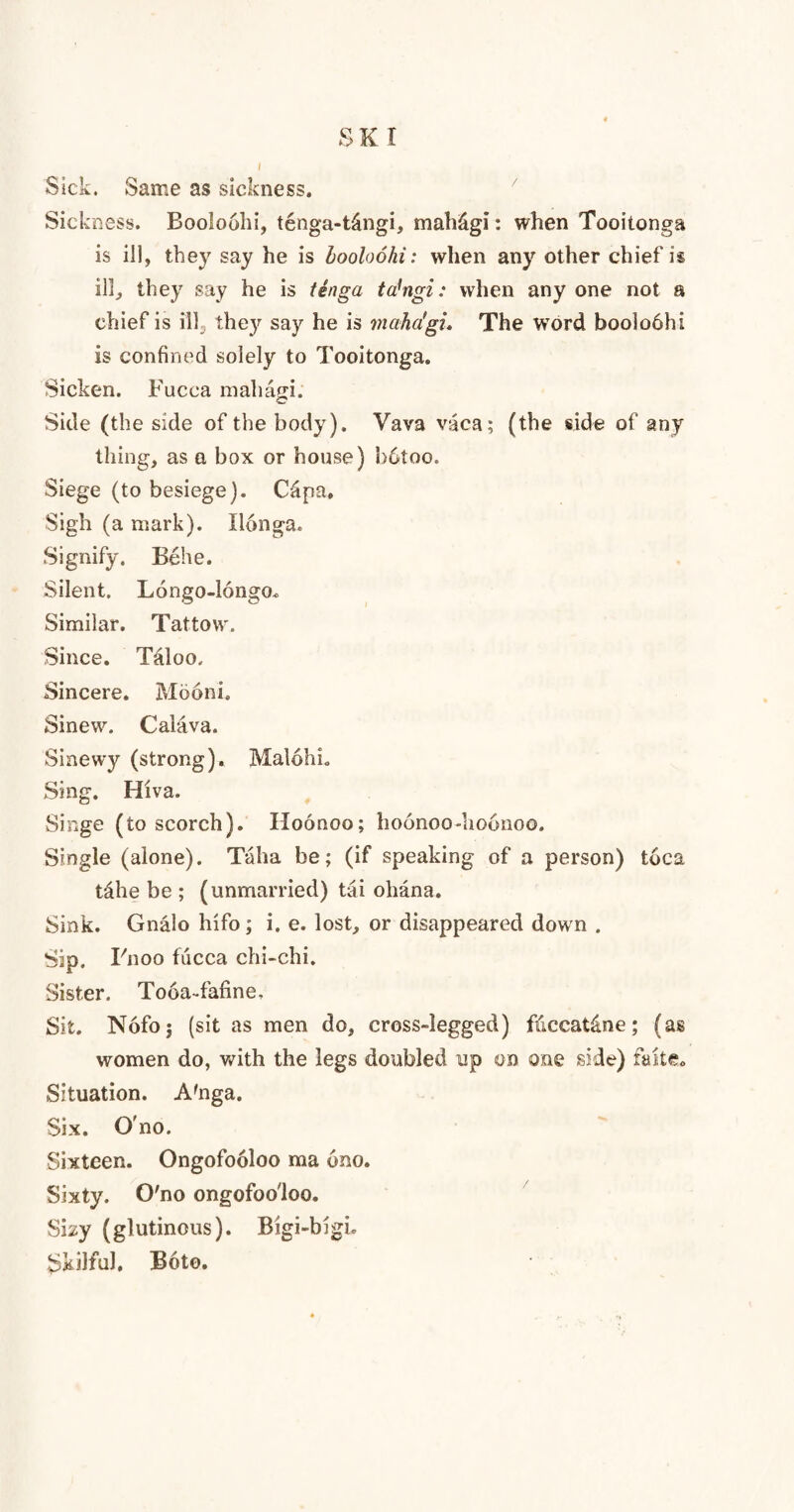SKI Sick. Same as sickness. Sickness. Booloolii, tenga-t&ngi, mah&gi: when Tooitonga is ill, they say he is hooloohi: when any other chief is ill, they say he is tenga tahigi: when any one not a chief is ill3 they say he is maha'gu The word boolobhi is confined solely to Tooitonga. Sicken. Fucca mahagi. Side (the side of the body). Vava vaca; (the side of any thing, as a box or house) b6too. Siege (to besiege). Capa. Sigh (a mark). Ilonga. Signify. Behe. Silent. Longo-longo. Similar. Tattow. Since. Taloo. Sincere. Mooni. Sinew. Calava. Sinewy (strong). MalohL Sing. Hiva. Singe (to scorch). Hoonoo; hoonoo-hoonoo. Single (alone). Taha be; (if speaking of a person) toca tahe be ; (unmarried) tai o liana. Sink. Gnalo Info; i. e. lost, or disappeared down . Sip. Fnoo fucca chi-chi. Sister. Tooakafine. Sit. Nofoj (sit as men do, cross-legged) fiiccat&ne; (as women do, with the legs doubled up on one side) fake. Situation. A'nga. Six. O'no. Sixteen. Ongofooloo ma ono. Sixty. O'no ongofooloo. Sby (glutinous). Bigi-bigi. Skilful. Bote.