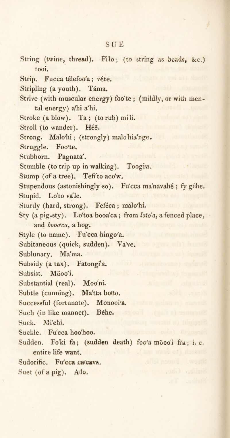 String (twine, thread). Fi'lo; (to string as beads, &e.) tooi. Strip. Fucca t61efoo'a; vete. Stripling (a youth). Tdma. Strive (with muscular energy) foo'te ; (mildly, or with men¬ tal energy) a'hi a'hi. Stroke (a blow). Ta ; (to rub) mill. Stroll (to wander). Hee. Strong. Malo'hi; (strongly) malo'hia'nge. Struggle. Foo'te. Stubborn. Pagnata'. Stumble (to trip up in walking). Toogi'a. Stump (of a tree). Tefi'to aco'w. Stupendous (astonishingly so). Fu'cca ma'navahe ; fy gehe. Stupid. Lo'to vale. Sturdy (hard, strong). Fefeca ; malo'hi. Sty (a pig-sty). Lo'toa booa'ca; from lot o'a, a fenced place, and booa'ca, a hog. Style (to name). Fu'cca hingo'a. Subitaneous (quick, sudden). Va've. Sublunary. Ma'ma. Subsidy (a tax). Fatongfa. Subsist. Mooo'i. Substantial (real). Mooni. Subtle (cunning). Ma'tta bofto. Successful (fortunate). Monooi'a. Such (in like manner). B£he. Suck. Mi'chi. Suckle. Fucca hoo'hoo. Sudden. Fo'ki fa; (sudden death) foo'a mbooi fi'a.; i. e. entire life want. Sudorific. Fu'cca ca'cava. Suet (of a. pig). Ado.