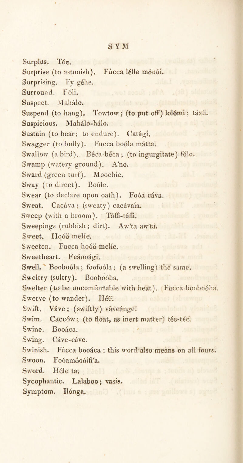 Surplus. Tde. Surprise (to astonish). Fucca 1611e moooi. Surprising. Fy gehe. Surround. Foli. Suspect. LVlahalo. Suspend (to hang). Towtow; (to put of?) lo!6mi; taafi. Suspicious. Mahalo-halo. Sustain (to bear; to endure). Catdgi. Swagger (to bully). Fucca boola matta. Swallow (a bird). Beca-beca ; (to ingurgitate) folo. Swamp (watery ground). A'no. Sward (green turf). Moochie. Sway (to direct). Boole. Swear (to declare upon oath). Fooa cava. Sweat. Cacava ; (sweaty) cacavaia. Sweep (with a broom). Taffi-taffi. Sweepings (rubbish; dirt). Aw'ta aw'ta. Sweet. Flood melie. Sweeten. Fucca hood melie. Sweetheart. Feaooagi. Swell. Booboola ; foofoola; (a swelling) the same. Sweltry (sultry). Boobooha. Swelter (to be uncomfortable with heat). Fucca boobooha, Swerve (to wander). Flee. Swift. Vave ; (swiftly) vaveange. Swim. Caccow ; (to float, as inert matter) tee-t^e. Swine. Booaca. Swing. Cave-cave. Swinish. Fucca booaca : this word also means on all fours. Swoon. Fooamdooifi'a. Sword. Hele ta. Sycophantic. Lalaboo; vasia. Symptom, llonga.