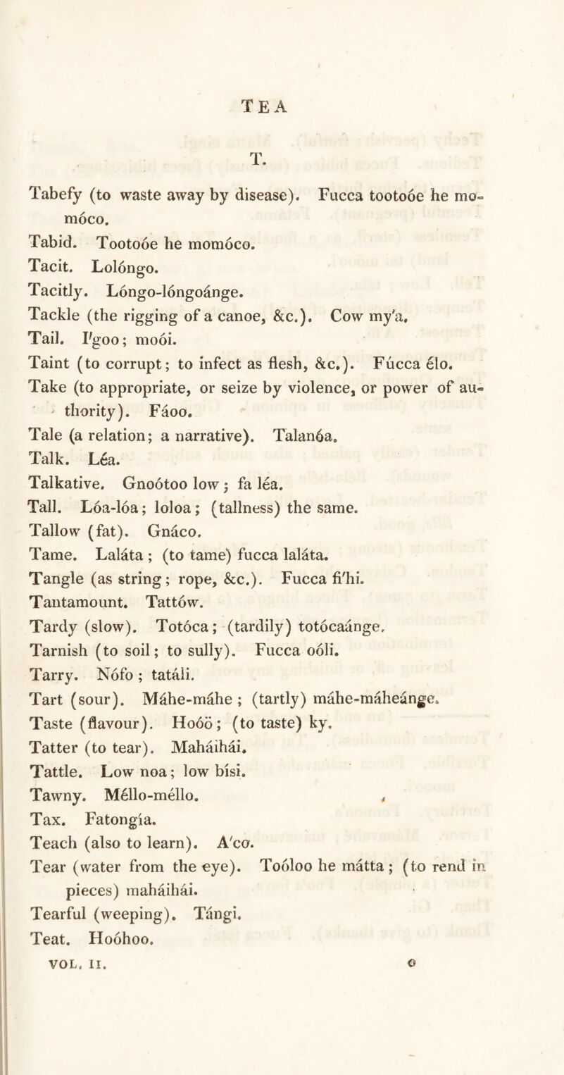 TEA T. Tabefy (to waste away by disease). Fucca tootooe he mo- moco. Tabid. Tootooe he momoco. Tacit. Lolongo. Tacitly. Longo-longodnge. Tackle (the rigging of a canoe, &c.). Cow my'a. Tail. Pgoo; mooi. Taint (to corrupt; to infect as flesh, &c.). Fucca elo. Take (to appropriate, or seize by violence, or power of au« ' thority). Faoo. Tale (a relation; a narrative). Talanha. Talk. Lea. Talkative. Gnootoo low; fa lea. Tall. Loa-loa; loloa; (tallness) the same. Tallow (fat). Gnaco. Tame. Lalata ; (to tame) fucca lalata. Tangle (as string; rope, &c.). Fucca fi'hi. Tantamount. Tattow. Tardy (slow). Totoca; (tardily) totocaange. Tarnish (to soil; to sully). Fucca ooli. Tarry. Nofo; tataii. Tart (sour). Mdhe-mahe ; (tartly) mahe-maheange. Taste (flavour). Hooo; (to taste) ky. Tatter (to tear). Mahaihai. Tattle. Low noa; low bisi. Tawny. Mello-mello. , Tax. Fatongia. Teach (also to learn). A'co. Tear (water from the eye). Tooloo he matta ; (to rend in pieces) mahaihai. Tearful (weeping). Tiingi. Teat. Ploohoo. VOL. II. ©