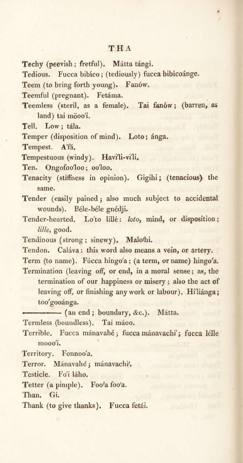 TH A ► Techy (peevish; fretful). Matta tangi. Tedious. Fucca bibico; (tediously) fucca bibicoange. Teem (to bring forth young). Fanow. Teemful (pregnant). Fetama. Teemless (steril, as a female). Tai fanow; (barren, as land) tai mboo'i. Tell. Low; tala. Temper (disposition of mind). Loto; anga. Tempest. A'fa. Tempestuous (windy). Havi'li-vi'li. Ten. Ongofoo'loo; oo'loo. Tenacity (stiffness in opinion). Gigihi; (tenacious) the same. Tender (easily pained; also much subject to accidental wounds). Bele-bele gnedji. Tender-hearted. Lo'to lille: loto, mind, or disposition; lille, good. Tendinous (strong; sinewy). Malo'hi. Tendon. Calava: this word also means a vein, or artery. Term (to name). Fucca hingo'a; (a term, or name) hingo'a. Termination (leaving off, or end, in a moral sense; as, the termination of our happiness or misery ; also the act of leaving off, or finishing any work or labour). Hi'lianga; too'gooanga. --- (an end; boundary, &c.). Matta. Termless (boundless). Tai maoo. Terrible. Fucca manavahe; fucca manavachi'; fucca lelle mooo'i. Territory. Fonnoo'a. Terror. Manavahe; manavachi'. Testicle. Fo'i laho. Tetter (a pimple). Foo'a foo'a. Than. Gi. Thank (to give thanks). Fucca fet^i.