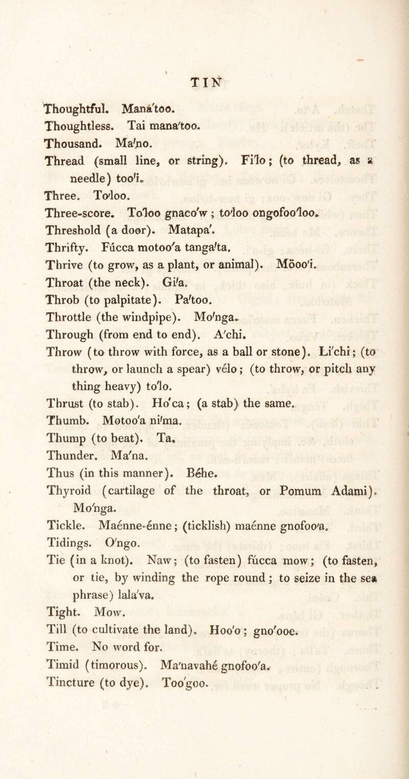TIN Thoughtful. Manafcoo. Thoughtless. Tai mana'too. Thousand. Ma'no. Thread (small line* or string). Filo; (to thread, as a needle) too*!* Three. Todoo. Three-score. Toloo gnacoV ; todoo ongofoodoo. Threshold (a door). Matapa'. Thrifty. Fucca motoo'a tanga'ta. Thrive (to grow, as a plant, or animal). Mooo'i. Throat (the neck). Gi'a. Throb (to palpitate). Pa'too. Throttle (the windpipe). Mo'nga^ Through (from end to end). A'chi. Throw (to throw with force, as a ball or stone). Li'chi; (to throw, or launch a spear) velo; (to throw, or pitch any thing heavy) tolo. Thrust (to stab). Ho'ca; (a stab) the same. Thumb. Motoo'a ni'ma. Thump (to beat). Ta. Thunder. Ma'na. Thus (in this manner). Behe. Thyroid (cartilage of the throat, or Pomum Adami). Mo'nga. Tickle. Maenne-enne; (ticklish) maenne gnofoo'a. Tidings. O'ngo. Tie (in a knot). Naw; (to fasten) fucca mow; (to fasten, or tie, by winding the rope round; to seize in the sea phrase) lalaVa. Tight. Mow. Till (to cultivate the land). Hoo'o; gno'ooe. Time. No word for. Timid (timorous). Ma'navahe gnofoo'a. Tincture (to dye). Too'goo.