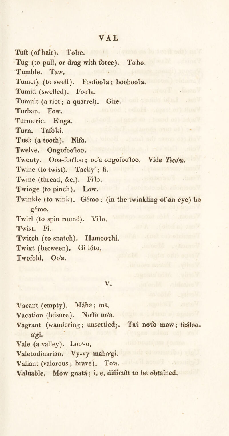 VAL Tuft (of hair). To'be. Tug (to pull, or drag with force). To ho , Tumble. Taw. Tumefy (to swell). Foofoo'la; booboo'Ja, Tumid (swelled). Foo'la. Tumult (a riot; a quarrel). Ghe* Turban. Fow. Turmeric. E'nga. Turn. Tafo'ki. Tusk (a tooth). Nifo. Twelve. Ongofoo'loo. Twenty. Ooa-foo'loo ; oo'a ongofoo'loo. Vide Teco’w* Twine (totwist). Tacky'; fi. Twine (thread, &c.). Filo. Twinge (to pinch). Low. Twinkle (to wink). Gemo ; (in the twinkling of an eye) he gemo. Twirl (to spin round). Vilo. Twist. Fi. Twitch (to snatch). Hamoo'chi. Twixt (between). Gi ioto. Twofold. Oo'a. V. Vacant (empty). Maha; ma. Vacation (leisure). NoTo no'a. Vagrant (wandering; unsettled). Tad no'fo mow; fedloo- a'gi. Vale (a valley). Loo'-o. Valetudinarian. Vy-vy maha'gi. Valiant (valorous ; brave). To'a.