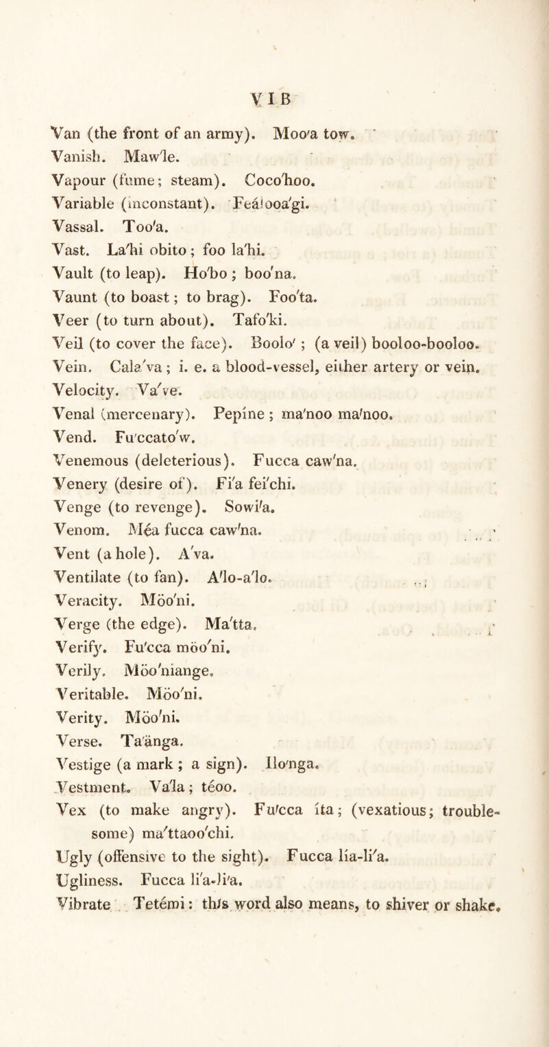 Van (the front of an army). Moo'a tow. ' Vanish. Mawle. Vapour (fume; steam). Cocohoo. Variable (inconstant). FeaJooa'gi. Vassal. Too'a. Vast. La'hi obito ; foo la'hi. Vault (to leap). Ho'bo ; boo'na. Vaunt (to boast; to brag). Foo'ta. Veer (to turn about). Tafo'ki. Veil (to cover the face). Boolo' ; (a veil) booloo-booloo. Vein. Cala'va; i. e. a blood-vessel, either artery or vein. Velocity. Va've. Venal (mercenary). Pepine ; ma'noo ma'noo. Vend. Fu'ccatow. Venemous (deleterious). Fucca caw'na. Venery (desire of). Fi'a fei'chi. Venge (to revenge). Sowi'a. Venom. Mea fucca caw'na. Vent (ahole). Ava. Ventilate (to fan). A'lo-a'lo. Veracity. Moo'ni. Verge (the edge). Ma'tta. Verify. Fu'cca moo'ni. Verily. Moo'mange. Veritable. Moo'ni. Verity. Moo'ni. Verse. Ta'anga. Vestige (a mark ; a sign). Ilo'nga. Vestment. Va'la; teoo. Vex (to make angry). Fu'cca ita; (vexatious; trouble- some) ma'ttaoo'chi. Ugly (offensive to the sight). Fucca lia-li'a. Ugliness. Fucca li'a-Ji'a. Vibrate Tetemi: this word also means, to shiver or shake.