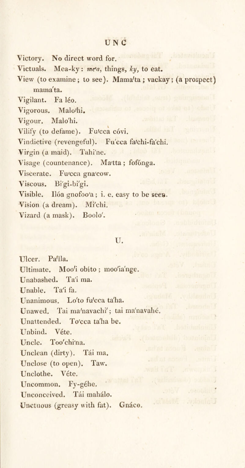 Victory. No direct word for. Victuals. Mea-ky: men, things, Jcy, to eat. View (to examine; to see). Mama'ta ; vackay; (a prospect) mama'ta. Vigilant. Fa leo. Vigorous. Malo'lii. Vigour. Malo'hi. I Vilify (to defame). Fu^cca covi. Vindictive (revengeful). Fu'cca fatehi-fa'chi. Virgin (a maid). Tahi'ne. Visage (countenance). Ma'tta; fofbnga. Viscerate. Fu'cca gna'cow. Viscous. Bi'gi-bi'gi. Visible. Iloa gnofoo'a; i. e. easy to be seen. Vision (a dream). Mi'chi. Vizard (a mask). Boolo'. U. Ulcer. Pa'lla. Ultimate. Mood obito ; moo'ia'nge. Unabashed. Ta'i ma. Unable. Tad fa. Unanimous. Lo'to fu'cca ta'ha. Unawed. Tai ma'navachi'; tai ma'navahe. Unattended. To'cca ta'ha be. Unbind. Vete. Uncle. Too'chi'na. Unclean (dirty). Tai ma. Unclose (to open). Taw. Unclothe. Vete. Uncommon. Fy-gehe. Unconceived. Tai mahalo. Unctuous (greasy with fat). Gnaco.