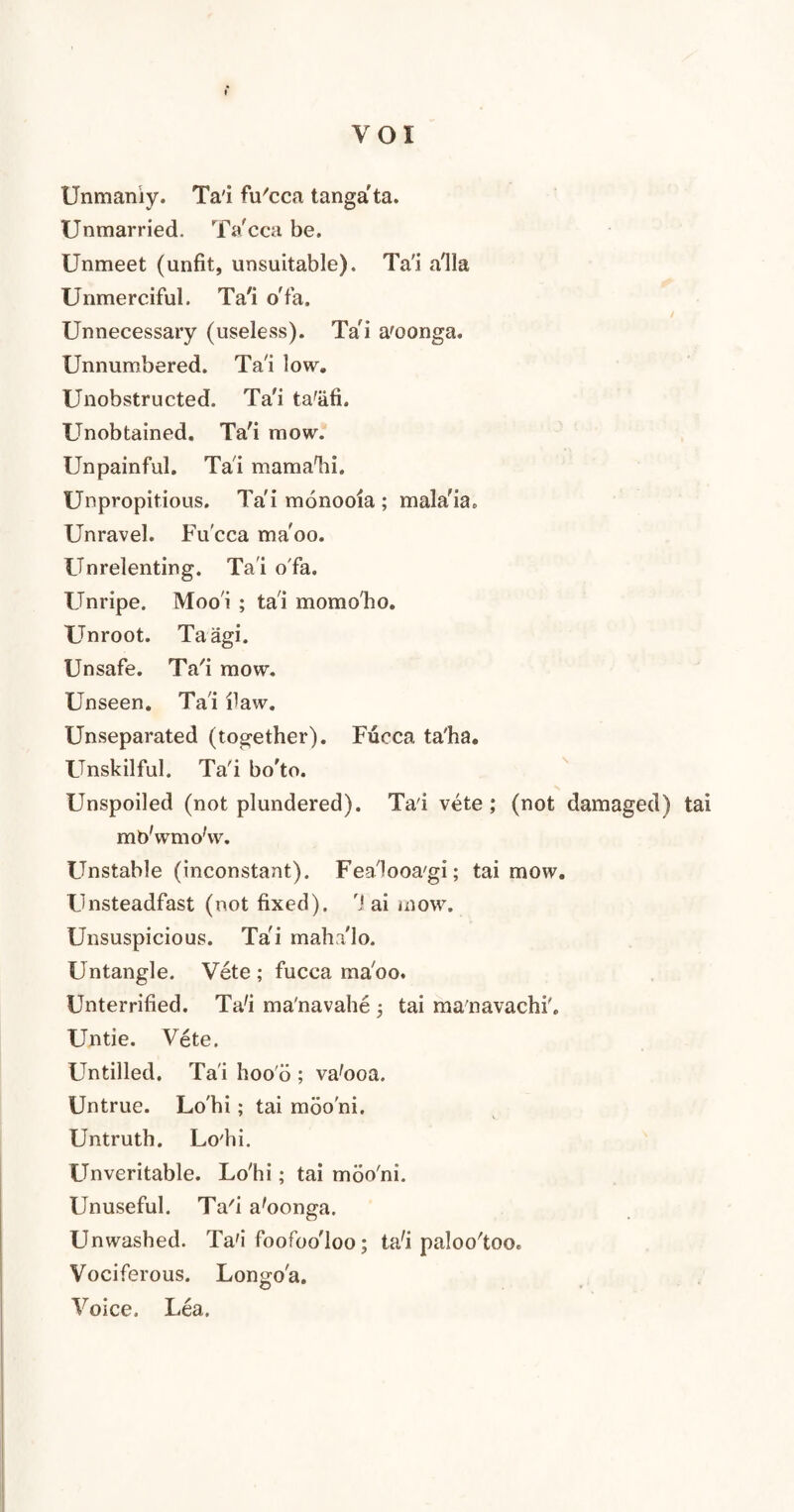 Unmaniy. Ta'i fu'cca tanga'ta. Unmarried. Ta'cca be. Unmeet (unfit, unsuitable). Ta'i a'lla Unmerciful. Ta'i o'fa. Unnecessary (useless). Ta'i a'oonga. Unnumbered. Ta'i low. Unobstructed. Ta'i ta'iifi. Unobtained. Ta'i mow. Unpainful. Ta'i mama'hi. Unpropitious. Ta'i monooia ; mala'ia. Unravel. Fu'cca ma'oo. Unrelenting. Ta'i o fa. Unripe. Moo'i ; ta'i momo'ho. Unroot. Taagi. Unsafe. Ta'i mow. Unseen. Ta'i flaw. Unseparated (together). Fucca ta'ha. Unskilful. Ta'i bo'to. Unspoiled (not plundered). Ta'i vete ; (not damaged) tai mb'wmo'w. Unstable (inconstant). Fea'looa'gi; tai mow. Unsteadfast (not fixed). '! ai mow. Unsuspicious. Ta'i maha'lo. Untangle. Vete ; fucca ma'oo. Unterrified. Ta'i ma'navahe tai manavachi'. Untie. Vete. Untilled. Ta'i hoo'o ; va'ooa. Untrue. Lo'hi; tai mbo'ni. Untruth. Lo'hi. Unveritable. Lo'hi; tai mbo'ni. Unuseful. Ta'i a'oonga. Unwashed. Ta'i foofoo'loo; ta'i paloo'too. Vociferous. Lon^o'a. Voice. Lea.