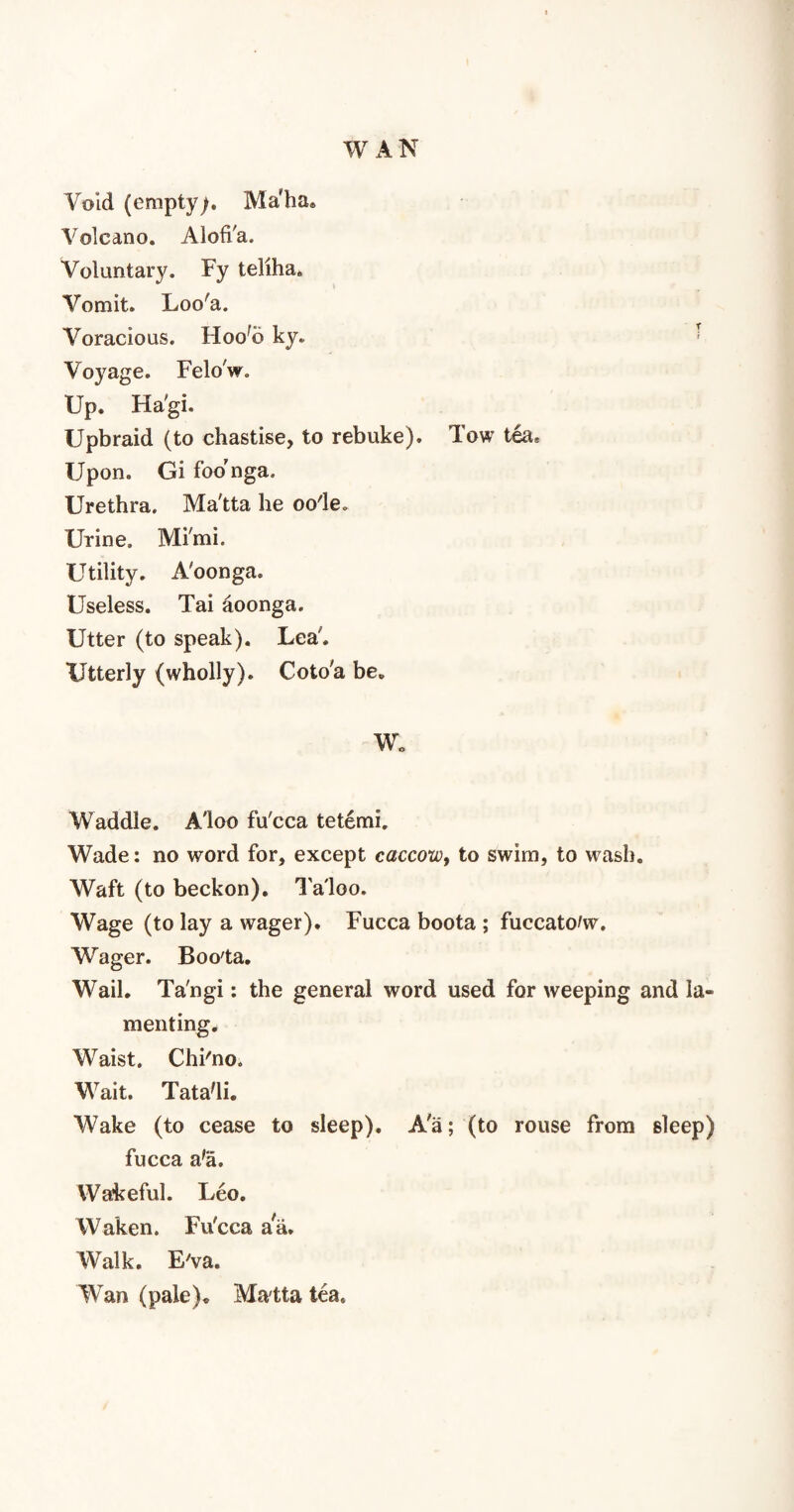 Void (empty). Maha. Volcano. Alofi'a. Voluntary. Fy teliha. Vomit. Loo'a. Voracious. Hoo'o ky. Voyage. Felo'w. Up. Hagi. Upbraid (to chastise, to rebuke). Tow tea. Upon. Gi foo'nga. Urethra. Ma'tta he oo'le. Urine. Mi'mi. Utility. A'oonga. Useless. Tai aoonga. Utter (to speak). Lea'. Utterly (wholly). Coto'a be. W. Waddle. A'loo fu'cca tetemi. Wade: no word for, except caccow, to swim, to wash. Waft (to beckon). Ta'loo. Wage (to lay a wager). Fucca boota ; fuccato/w. Wager. Boo'ta. Wail. Ta'ngi: the general word used for weeping and Ia» menting. Waist. Chi'no. Wait. Tata'li. Wake (to cease to sleep). A'a; (to rouse from sleep) fucca a'a. Wakeful. Leo. Waken. Fu'cca ara. Walk. Eva. Wan (pale). Ma'tta tea.