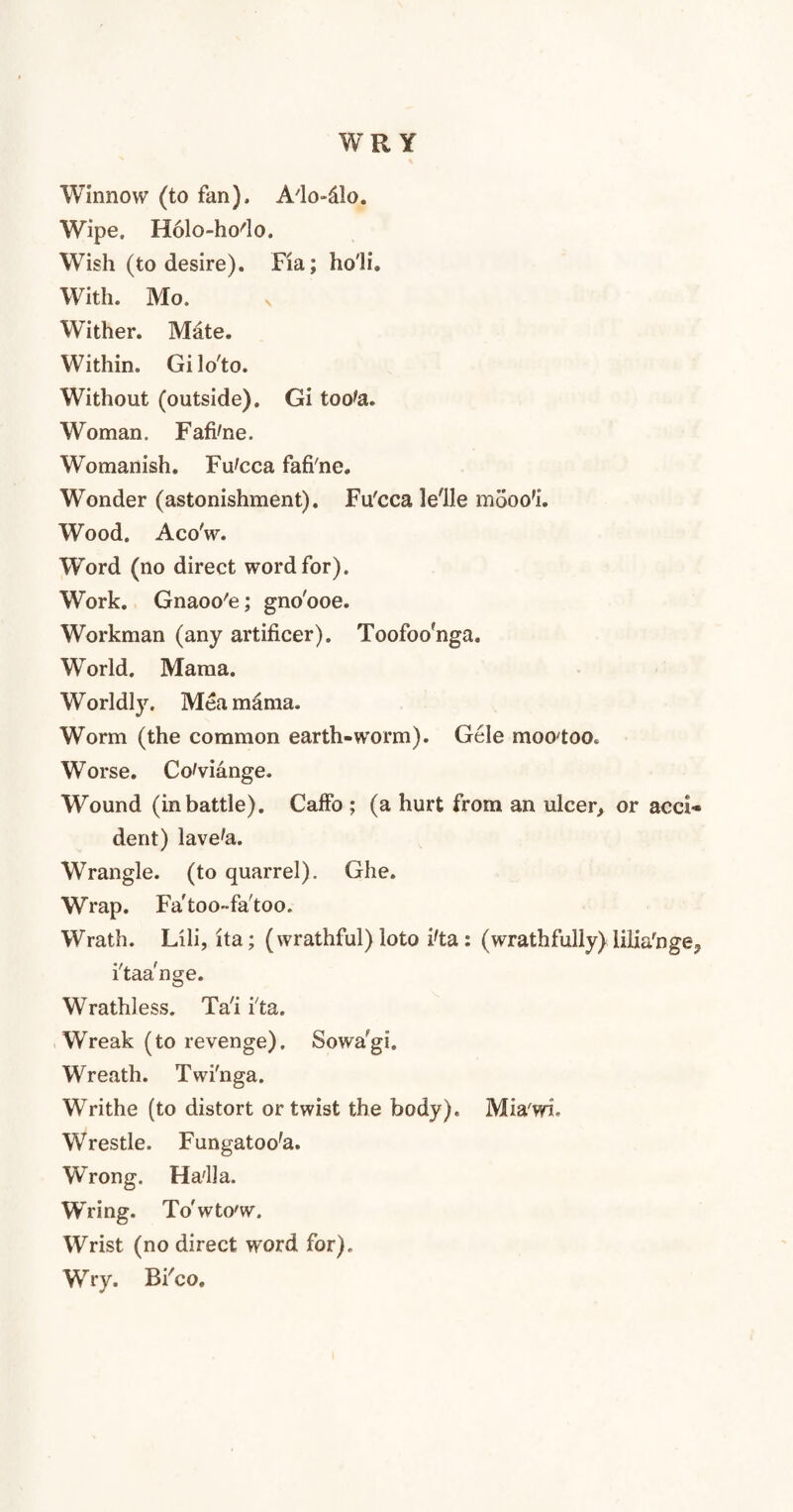WRY Winnow (to fan), A'lo-dlo. Wipe. Holo-ho'lo. Wish (to desire), Fia; ho'li. With. Mo. Wither. Mate. Within. Gilo'to. Without (outside). Gi toote. Woman. Fafi'ne. Womanish. Fu'cca fafi'ne. Wonder (astonishment). Fu'cca lelle mooo'L Wood. Aco'w. Word (no direct word for). Work. Gnaoo'e; gno'ooe. Workman (any artificer). Toofoo'nga. World. Mama. Worldly. Meamdma. Worm (the common earth-worm). Gele moo'too. Worse. Co'viange. Wound (in battle). Caffo ; (a hurt from an ulcer, or acci¬ dent) lave'a. Wrangle, (to quarrel). Ghe. Wrap. Fa'too-fa'too. Wrath. Lili, ita; (wrathful) loto i'ta : (wrathfully) iiliafnge? i'taa'nge. Wrathless. Ta'i i'ta. Wreak (to revenge). Sowa^gi. Wreath. Twi'nga. Writhe (to distort or twist the body). Mia'wi Wrestle. Fungatoo'a. Wrong. Ha'lla. Wring. To'wto'w. Wrist (no direct word for). Wry. Bi'co.