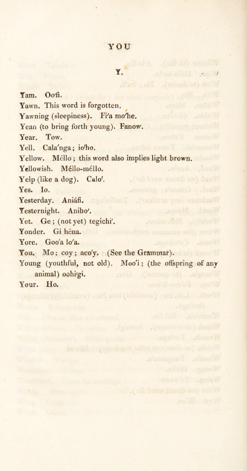 YOU Y. .... / Yam. Oo'fi. Yawn. This word is forgotten. Yawning (sleepiness). Fi'a moffie. Yean (to bring forth young). Fanow. Year. Tow. Yell. Cala'nga; io'ho. Yellow. Mello ; this word also implies light brown. Yellowish. Mello-mello. Yelp (like a dog). Calof, Yes. lo. Yesterday. Aniafi. Yesternight. Anibo'. Yet. Ge ; (not yet) tegichi'. Yonder. Gi hena. Yore. Goo'a io'a. You. Mo; coy; aco'y. (See the Grammar). Young (youthful, not old), Moo'i; (the offspring of any animal) oohi'gi. Your. IIo.
