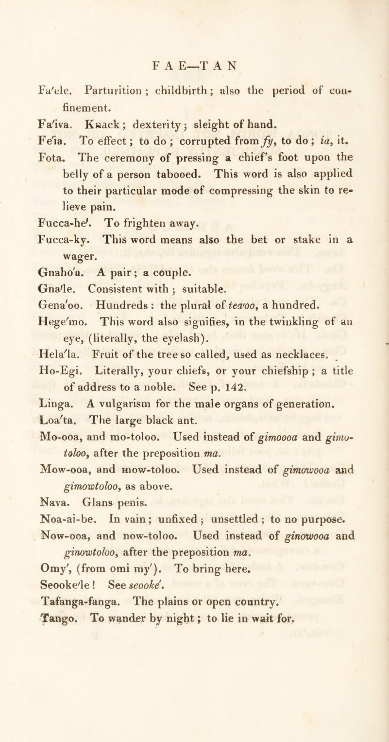 F A E—T A N Fu'ele. Parturition ; childbirth ; also the period of con¬ finement. Fa'iva. K»ack; dexterity ; sleight of hand. Fern. To effect; to do ; corrupted from fy, to do ; ia, it. Fota. The ceremony of pressing a chief’s foot upon the belly of a person tabooed. This word is also applied to their particular mode of compressing the skin to re¬ lieve pain. Fucca-hek To frighten away. Fucca-ky. This word means also the bet or stake in a wager. Gnaho'a. A pair ; a couple. Gnade. Consistent with ; suitable. Gena'oo. Hundreds : the plural of tea'oo, a hundred. Hege'mo. This word also signifies, in the twinkling of an eye, (literally, the eyelash). Hela'la. Fruit of the tree so called, used as necklaces. Ho-Egi. Literally, your chiefs, or your chiefship ; a title of address to a noble. See p. 142. Linga. A vulgarism for the male organs of generation. Loa'ta. The large black ant. Mo-ooa, and mo-toloo. Used instead of gimoooa and gimo- tolooi after the preposition ma, Mow-ooa, and mow-toloo. Used instead of gimowooa and gimowtoloo, as above. Nava. Gians penis. Noa-ai-be. In vain; unfixed; unsettled; to no purpose. Now-ooa, and now-toloo. Used instead of ginoxvooa and ginotvtoloo, after the preposition ma. Orny', (from omi my'). To bring here. Seookede ! See seoohe. Tafanga-fanga. The plains or open country. Tango. To wander by night; to lie in wait for.