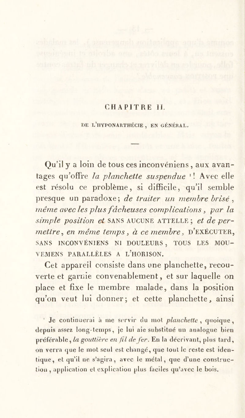 CHAPITRE II. DE l’hYPONARTHÉCIE , EN GÉNÉRAL. Qu’il y a loin de tous ces inconvéniens , aux avan¬ tages qu’offre la planchette suspendue 1 ! Avec elle est résolu ce problème, si difficile, qu’il semble presque un paradoxe; de traiter un membre brisé , même avec les plus fâcheuses complications s par la simple position et sans aucune attelle; et de per¬ mettre, en même temps s à ce membre, d’exécuter, SANS INCONVÉNIENS NI DOULEURS , TOUS LES MOU- V EM EN S PARALLÈLES A L'HORISON. Cet appareil consiste dans une planchette, recou¬ verte et garnie convenablement, et sur laquelle on place et fixe le membre malade, dans la position qu’on veut lui donner; et cette planchette, ainsi ’ Je continuerai à me servir c!u mot planchette, quoique, depuis assez long-temps, je lui aie substitué un analogue bien préférable, la gouttière en fil de fer. En la décrivant, plus tard, on verra que le mot seul est changé, que tout le reste est iden¬ tique, et qu’il ne s’agira, avec le métal, que d’une construc¬ tion , application et explication plus faciles qu’avec le bois.