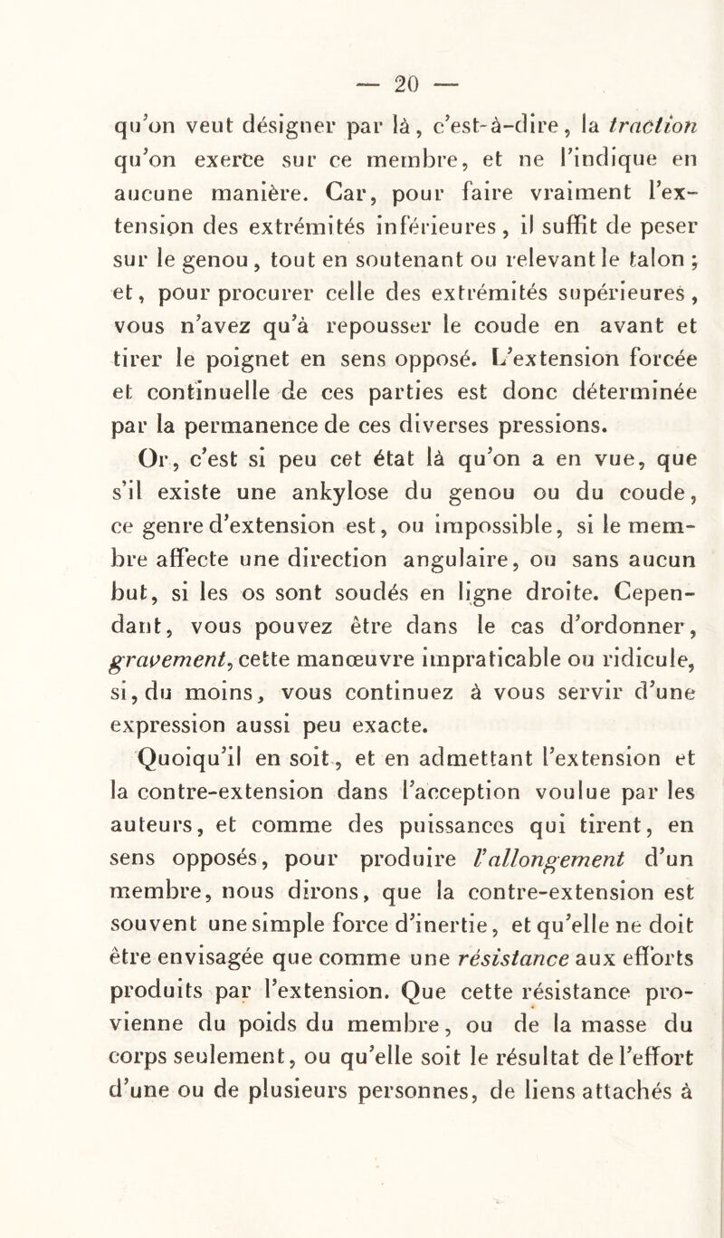 qu'on veut désigner par là, c’est-à-dire, la traction qu’on exerce sur ce membre, et ne l’indique en aucune manière. Car, pour faire vraiment l’ex¬ tension des extrémités inférieures, il suffit de peser sur le genou , tout en soutenant ou relevant le talon ; et, pour procurer celle des extrémités supérieures, vous n’avez qu’à repousser le coude en avant et tirer le poignet en sens opposé. L’extension forcée et continuelle de ces parties est donc déterminée par la permanence de ces diverses pressions. Or, c’est si peu cet état là qu’on a en vue, que s’il existe une ankylosé du genou ou du coude, ce genre d’extension est, ou impossible, si le mem¬ bre affecte une direction angulaire, ou sans aucun but, si les os sont soudés en ligne droite. Cepen¬ dant, vous pouvez être dans le cas d’ordonner, gravement, cette manœuvre impraticable ou ridicule, si, du moins, vous continuez à vous servir d’une expression aussi peu exacte. Quoiqu’il en soit, et en admettant l’extension et la contre-extension dans l’acception voulue par les auteurs, et comme des puissances qui tirent, en sens opposés, pour produire Vallongement d’un membre, nous dirons, que la contre-extension est souvent une simple force d’inertie, et qu’elle ne doit être envisagée que comme une résistance aux efforts produits par l’extension. Que cette résistance pro¬ vienne du poids du membre, ou de la masse du corps seulement, ou qu’elle soit le résultat de l’effort d’une ou de plusieurs personnes, de liens attachés à