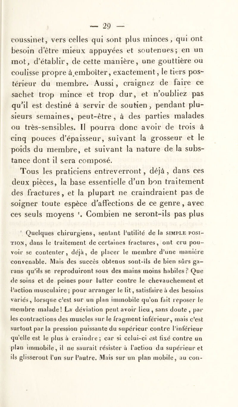 coussinet, vers celles qui sont plus minces, qui ont besoin detre mieux appuyées et soutenues; en un mot, d’établir, de cette manière, une gouttière ou coulisse propre à.emboîter, exactement, le tiers pos¬ térieur du membre. Aussi, craignez de faire ce sachet trop mince et trop dur, et n’oubliez pas qu’il est destiné à servir de soutien, pendant plu¬ sieurs semaines, peut-être, à des parties malades ou très-sensibles. ïl pourra donc avoir de trois à cinq pouces d’épaisseur, suivant la grosseur et le poids du membre, et suivant la nature de la subs¬ tance dont il sera composé. Tous les praticiens entreverront, déjà , dans ces deux pièces, la base essentielle d’un bon traitement des fractures, et la plupart ne craindraient pas de soigner toute espèce d’affections de ce genre, avec ces seuls moyens \ Combien ne seront-ils pas plus ' Quelques chirurgiens, sentant l’utilité de la simple posi¬ tion, dans le traitement de certaines fractures, ont cru pou¬ voir se contenter, déjà, de placer ie membre d’une manière convenable. Mais des succès obtenus sont-ils de bien sûrs ga- rans qu’ils se reproduiront sous des mains moins habiles ? Que de soins et de peines pour lutter contre le chevauchement et l’action musculaire; pour arranger te lit, satisfaire à des besoins variés, lorsque c’est sur un plan immobile qu’on fait reposer le membre malade! La déviation peut avoir lieu, sans doute , par les contractions des muscles sur le fragment inférieur, mais c’est surtout par la pression puissante du supérieur contre l’inférieur quelle est le plus à craindre; car si celui-ci est lixé contre un plan immobile, il ne saurait résister à l’action du supérieur et ils glisseront l’un sur l’autre. Mais sur un plan mobile, au con-