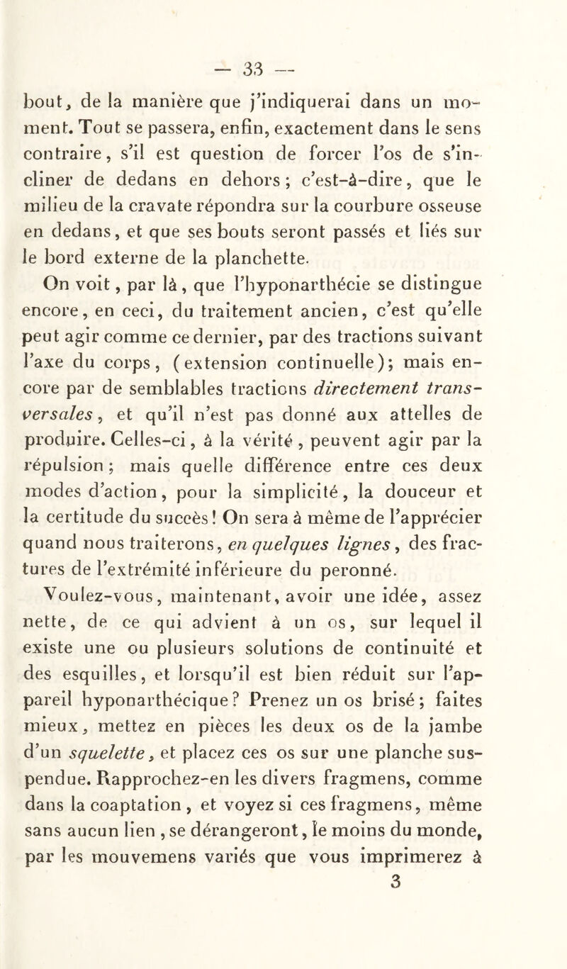 bout, de la manière que j’indiquerai dans un mo¬ ment. Tout se passera, enfin, exactement dans le sens contraire, s’il est question de forcer Fos de s’in¬ cliner de dedans en dehors; c’est-à-dire, que le milieu de la cravate répondra sur la courbure osseuse en dedans, et que ses bouts seront passés et liés sur le bord externe de la planchette. On voit, par là, que l’hyponarthécie se distingue encore, en ceci, du traitement ancien, c’est qu’elle peut agir comme ce dernier, par des tractions suivant l’axe du corps, (extension continuelle); mais en¬ core par de semblables tractions directement trans¬ versales , et qu’il n’est pas donné aux attelles de produire. Celles-ci, à la vérité , peuvent agir par la répulsion ; mais quelle différence entre ces deux modes d’action, pour la simplicité, la douceur et la certitude du succès î On sera à même de l’apprécier quand nous traiterons, en quelques lignes, des frac¬ tures de l’extrémité inférieure du peronné. Voulez-vous, maintenant, avoir une idée, assez nette, de ce qui advient à un os, sur lequel il existe une ou plusieurs solutions de continuité et des esquilles, et lorsqu’il est bien réduit sur Fap- pareil hyponarthécique? Prenez un os brisé; faites mieux, mettez en pièces les deux os de la jambe d’un squelette, et placez ces os sur une planche sus¬ pendue. Rapprochez-en les divers fragmens, comme da ns la coaptation , et voyez si ces fragmens, même sans aucun lien , se dérangeront, le moins du monde, par les mouvemens variés que vous imprimerez à 3