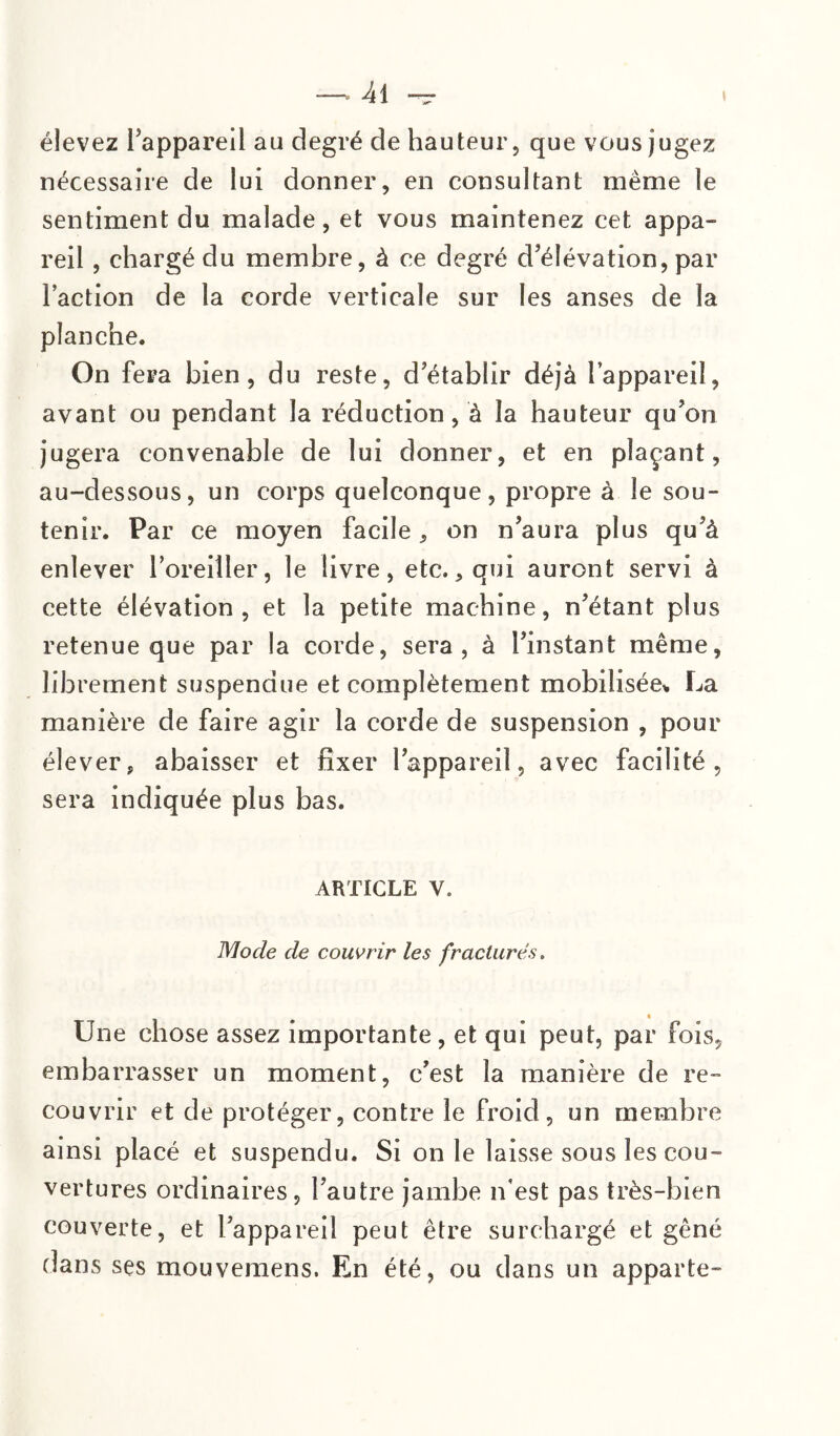 élevez l’appareil au degré de hauteur, que vous jugez nécessaire de lui donner, en consultant même le sentiment du malade, et vous maintenez cet appa¬ reil , chargé du membre, à ce degré d’élévation, par l’action de la corde verticale sur les anses de la planche. On fera bien, du reste, d’établir déjà l’appareil, avant ou pendant la réduction, à la hauteur qu’on jugera convenable de lui donner, et en plaçant, au-dessous, un corps quelconque, propre à le sou¬ tenir. Par ce moyen facile, on n’aura plus qu’à enlever l’oreiller, le livre, etc., qui auront servi à cette élévation, et la petite machine, n’étant plus retenue que par la corde, sera, à l’instant même, librement suspendue et complètement mobilisée* La manière de faire agir la corde de suspension , pour élever, abaisser et fixer l’appareil, avec facilité, sera indiquée plus bas. ARTICLE V. Mode de couvrir les fracturés. Une chose assez importante, et qui peut, par fois, embarrasser un moment, c’est la manière de re¬ couvrir et de protéger, contre le froid, un membre ainsi placé et suspendu. Si on le laisse sous les cou¬ vertures ordinaires, l’autre jambe n’est pas très-bien couverte, et l’appareil peut être surchargé et gêné dans ses mouvemens. En été, ou dans un apparte-