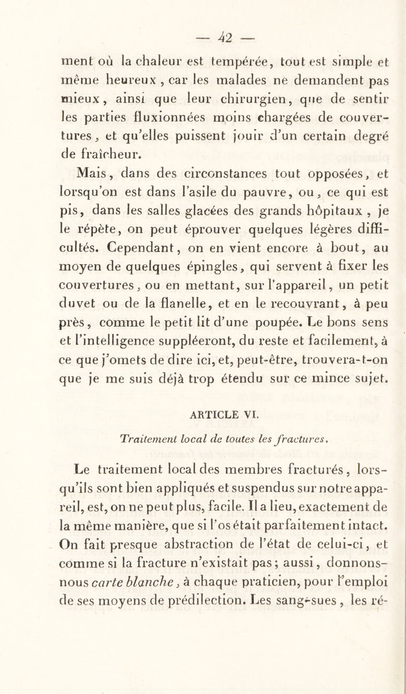 ment où la chaleur est tempérée, tout est simple et même heureux , car les malades ne demandent pas mieux, ainsi que leur chirurgien, que de sentir les parties fluxionnées moins chargées de couver¬ tures, et qu'elles puissent jouir d’un certain degré de fraîcheur. Mais, dans des circonstances tout opposées, et lorsqu’on est dans l’asile du pauvre, ou, ce qui est pis, dans les salles glacées des grands hôpitaux , je le répète, on peut éprouver quelques légères diffi¬ cultés. Cependant, on en vient encore à bout, au moyen de quelques épingles, qui servent à fixer les couvertures, ou en mettant, sur l’appareil, un petit duvet ou de la flanelle, et en le recouvrant, à peu près , comme le petit lit d’une poupée. Le bons sens et l’intelligence suppléeront, du reste et facilement, à ce que j’omets de dire ici, et, peut-être, trouvera-t-on que je me suis déjà trop étendu sur ce mince sujet. ARTICLE VI. Traitement local de toutes les fractures. Le traitement local des membres fracturés, lors¬ qu’ils sont bien appliqués et suspendus sur notre appa¬ reil, est, on ne peut plus, facile. Il a lieu, exactement de la même manière, que si l’os était parfaitement intact. On fait presque abstraction de l’état de celui-ci, et comme si la fracture n’existait pas ; aussi, donnons- nous carte blanche, à chaque praticien, pour l’emploi de ses moyens de prédilection. Les sang^-sues , les ré-