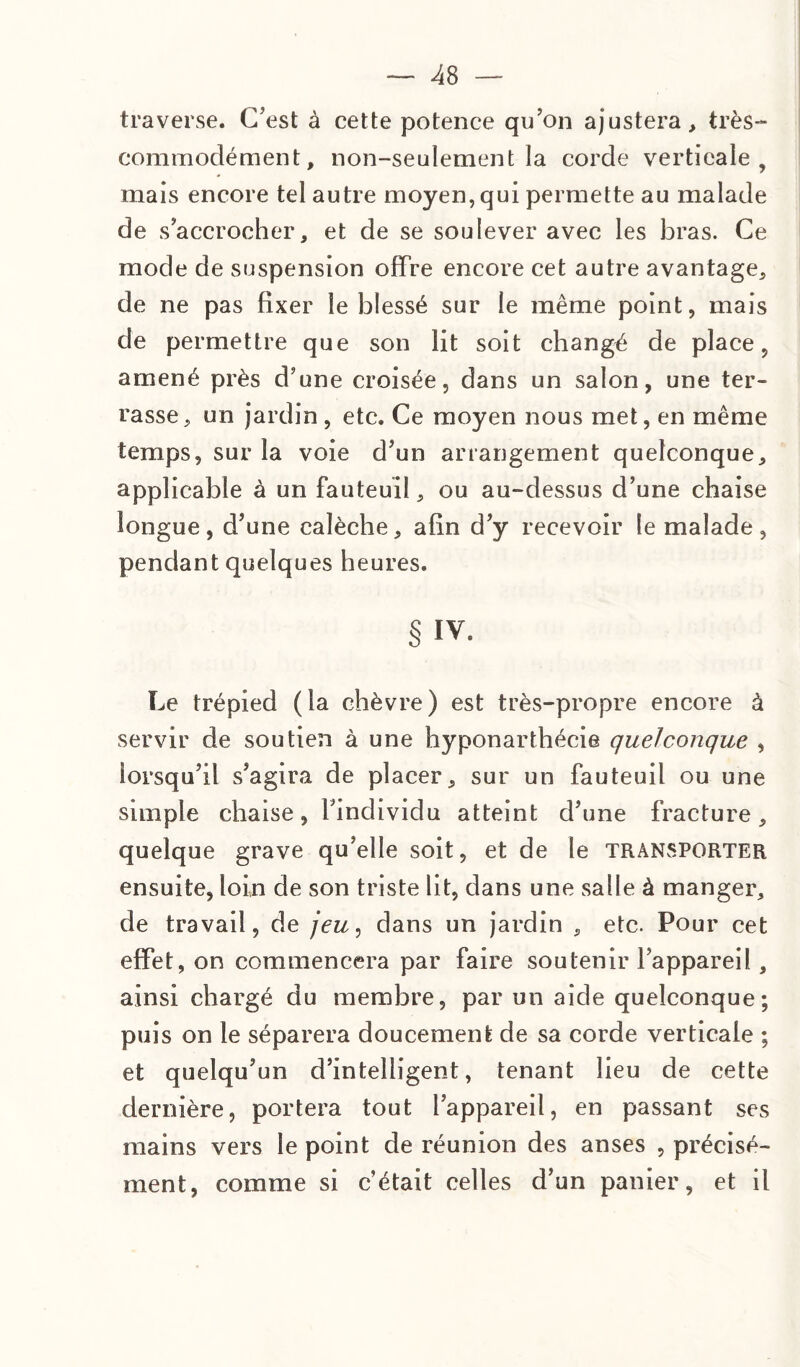 traverse. C’est à cette potence qu’on ajustera, très- commodément, non-seulement la corde verticale, mais encore tel autre moyen, qui permette au malade de s’accrocher, et de se soulever avec les bras. Ce mode de suspension offre encore cet autre avantage, de ne pas fixer le blessé sur le même point, mais de permettre que son lit soit changé de place, amené près d’une croisée, dans un salon, une ter¬ rasse, un jardin , etc. Ce moyen nous met, en même temps, sur la voie d’un arrangement quelconque, applicable à un fauteuil, ou au-dessus d’une chaise longue, d’une calèche, afin d’y recevoir le malade, pendant quelques heures. § IV. Le trépied (la chèvre) est très-propre encore à servir de soutien à une hyponarthécie quelconque , lorsqu’il s’agira de placer, sur un fauteuil ou une simple chaise, l’individu atteint d’une fracture, quelque grave qu’elle soit, et de le TRANSPORTER ensuite, loin de son triste lit, dans une salle à manger, de travail, de jeu, dans un jardin , etc. Pour cet effet, on commencera par faire soutenir l’appareil, ainsi chargé du membre, par un aide quelconque; puis on le séparera doucement de sa corde verticale ; et quelqu’un d’intelligent, tenant lieu de cette dernière, portera tout l’appareil, en passant ses mains vers le point de réunion des anses , précisé¬ ment, comme si c’était celles d’un panier, et il