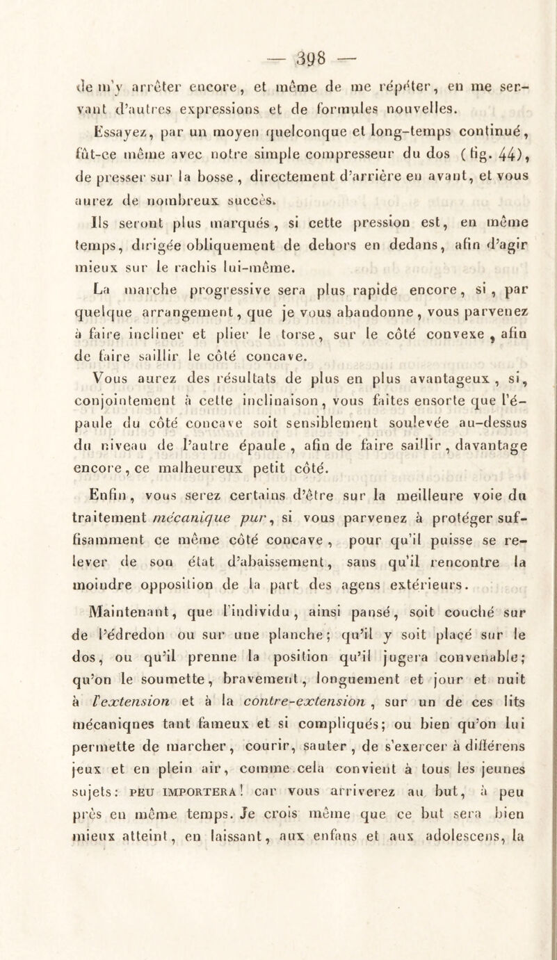 de m'v arrêter encore, et même de me répéter, en me ser¬ vant d’autres expressions et de formules nouve lies. Essayez, par un moyen quelconque et long-temps continué, fût-ce même avec notre simple compresseur du dos ( tig. 44)» de presser sur la bosse , directement d’arrière en avant, et vous aurez de nombreux succès» Ils seront plus marqués, si cette pression est, en même temps, dirigée obliquement de dehors en dedans, afin d’agir mieux sur le rachis lui-même. La marche progressive sera plus rapide encore, si , par quelque arrangement, que je vous abandonne, vous parvenez à faire incliner et plier le torse, sur le côté convexe , afin de faire saillir le côté concave. Vous aurez des résultats de plus en plus avantageux, si, conjointement à cette inclinaison, vous faites ensorte que l’é¬ paule du côté concave soit sensiblement soulevée au-dessus du niveau de l’autre épaule, afin de faire saillir , davantage encore, ce malheureux petit côté. Enfin, vous serez certains d’être sur la meilleure voie du traitement mécanique pur, si vous parvenez à protéger suf¬ fisamment ce même côté concave , pour qu’il puisse se re¬ lever de son état d’abaissement, sans qu’il rencontre la moindre opposition de la part des agens extérieurs. Maintenant, que l’individu, ainsi pansé, soit couché sur de l’édredon ou sur une planche; qu’il y soit placé sur le dos, ou qu’il prenne la position qu’il jugera convenable; qu’on le soumette, bravement, longuement et jour et nuit à Vextension et à la contre-extension , sur un de ces lits mécaniqnes tant fameux et si compliqués; ou bien qu’on lui permette de marcher, courir, sauter, de s’exercer à difïérens jeux et en plein air, comme cela convient à tous les jeunes sujets: peu importera! car vous arriverez au but, à peu près en même temps. Je crois même que ce but sera bien mieux atteint, en laissant, aux enfans et aux adolescens, la