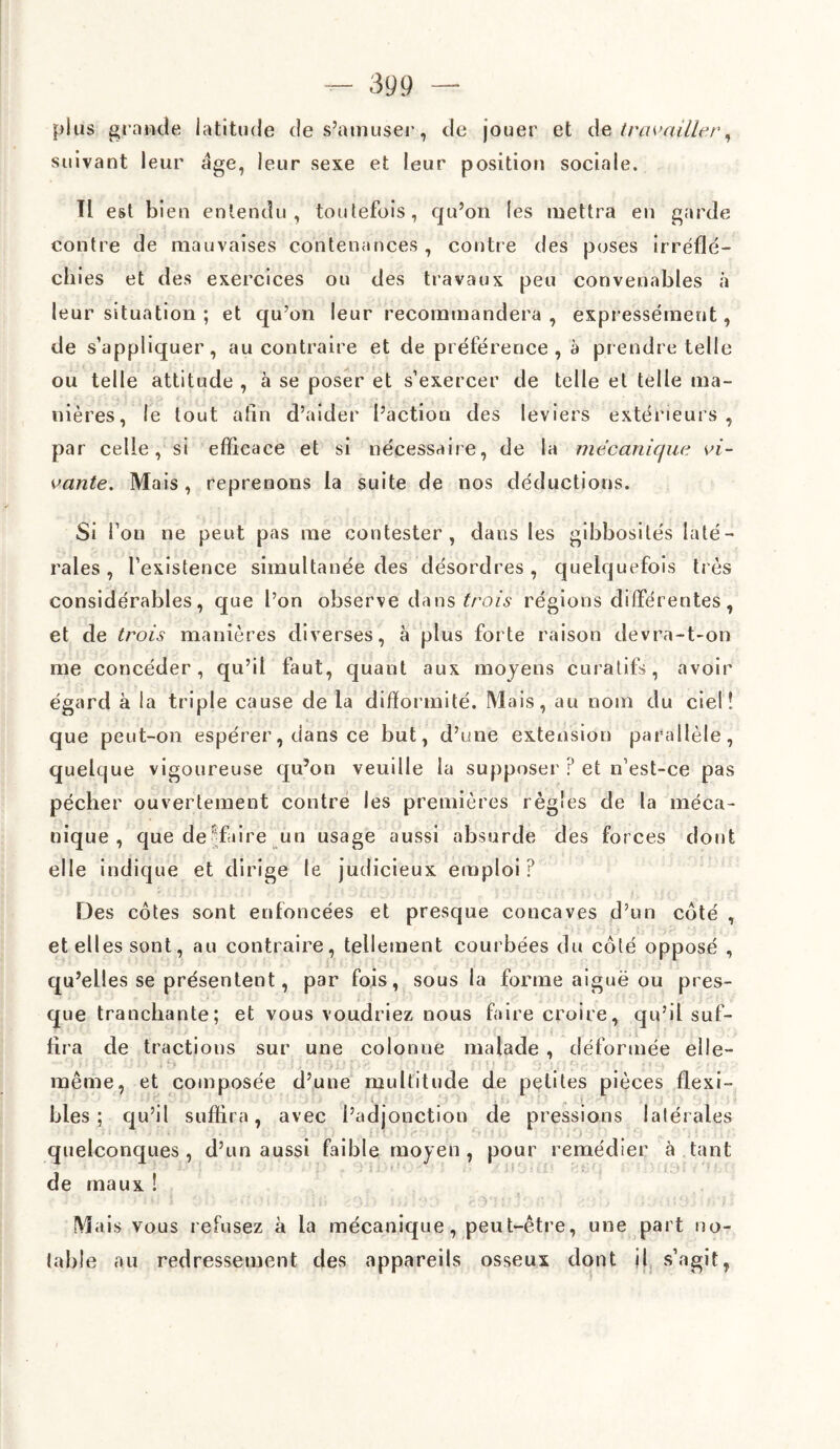 plus grande latitude de s’amuser, de jouer et de travailler, suivant leur âge, leur sexe et leur position sociale. Il est bien entendu, toutefois, qu’on les mettra en garde contre de mauvaises contenances, contre des poses irréflé¬ chies et des exercices ou des travaux peu convenables à leur situation ; et qu’on leur recommandera, expressément, de s’appliquer, au contraire et de préférence, à prendre telle ou telle attitude , à se poser et s’exercer de telle et telle ma¬ nières, le tout afin d’aider l’action des leviers extérieurs, par celle, si efficace et si nécessaire, de la mécanique vi¬ vante. Mais, reprenons la suite de nos déductions. Si l’on ne peut pas me contester, dans les gibbosités laté¬ rales , l’existence simultanée des désordres, quelquefois très considérables, que l’on observe dans trois régions différentes, et de trois manières diverses, à plus forte raison devra-t-on me concéder, qu’il faut, quant aux moyens curatifs, avoir égard à la triple cause de la difformité. Mais, au nom du ciel! que peut-on espérer, dans ce but, d’une extension parallèle, quelque vigoureuse qu’on veuille la supposer ? et n’est-ce pas pécher ouvertement contre les premières règles de la méca¬ nique , que dé faire un usage aussi absurde des forces dont elle indique et dirige le judicieux emploi? Des cotes sont enfoncées et presque concaves d’un coté , et elles sont, au contraire, tellement courbées du côté opposé , qu’elles se présentent, par fois, sous la forme aiguë ou pres¬ que tranchante; et vous voudriez nous faire croire, qu’il suf¬ fira de tractions sur une colonne malade , déformée elle- •• • r) j ; : Y . • l i > ’j ■ -, ' ;, t ■ t ( i f) f » é j -■ h w * . •. «; ; * < y . r, ; ' r_».... . •-> .• ? , « ^ ^ . •. même, et composée d’une multitude de petites pièces flexi¬ bles; qu’il suffira, avec l’adjonction de pressions latérales quelconques , d’un aussi faible moyen , pour remédier à tant de maux ! Mais vous refusez à la mécanique, peut-être, une part no¬ table au redressement des appareils osseux dont il s’agit,