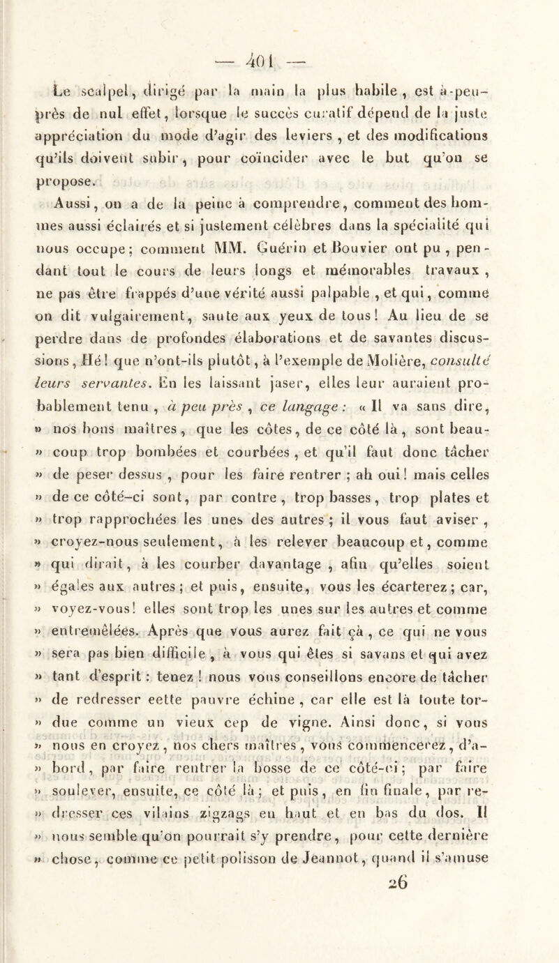 4oi - Le scalpel, dirigé par la main la plus habile, est à-peu- près de nul effet, lorsque le succès curatif dépend de la juste appréciation du mode d’agir des leviers , et des modifications qu’ils doivent subir, pour coïncider avec le but qu’on se propose. Aussi, on a de la peine à comprendre, comment des hom¬ mes aussi éclairés et si justement célèbres dans la spécialité qui nous occupe; comment MM. Guérin et Bouvier ont pu, pen¬ dant tout le cours de leurs longs et mémorables travaux , ne pas être happés d’une vérité aussi palpable , et qui, comme on dit vulgairement, saute aux yeux de tous! Au lieu de se perdre dans de profondes élaborations et de savantes discus¬ sions , Hé ! que n’ont-ils plutôt, à l’exemple de Molière, consulté leurs servantes. En les laissant jaser, elles leur auraient pro¬ bablement tenu , à peu près , ce langage : « Il va sans dire, » nos bons maîtres, que les côtes, de ce côté là, sont beau- » coup trop bombées et courbées , et qu’il faut donc tâcher » de peser dessus , pour les faire rentrer ; ah oui! mais celles » de ce côté-ci sont, par contre, trop basses, trop plates et »> trop rapprochées les unes des autres ; il vous faut aviser , » croyez-nous seulement, à les relever beaucoup et, comme » qui dirait, à les courber davantage , afin qu’elles soient » égaies aux autres; et puis, ensuite, vous les écarterez; car, » voyez-vous! elles sont trop les unes sur les autres et comme » entremêlées. Après que vous aurez fait ça , ce qui ne vous » sera pas bien difficile , à vous qui êtes si savans et qui avez » tant d’esprit : tenez ! nous vous conseillons encore de tâcher » de redresser eette pauvre échine , car elle est là toute tor- »> due comme un vieux cep de vigne. Ainsi donc, si vous >» nous en croyez, nos chers maîtres , vous commencerez, d’a- » bord, par faire rentrer la bosse de ce côté-ci ; par faire » soulever, ensuite, ce côté là; et puis, en fin finale, par re^* » dresser ces vilains zigzags eu haut et en bas du dos. Il » nous semble qu’on pourrait s’y prendre, pour cette dernière chose, comme ce petit polisson de Jeunnot, quand il s’amuse 26 f