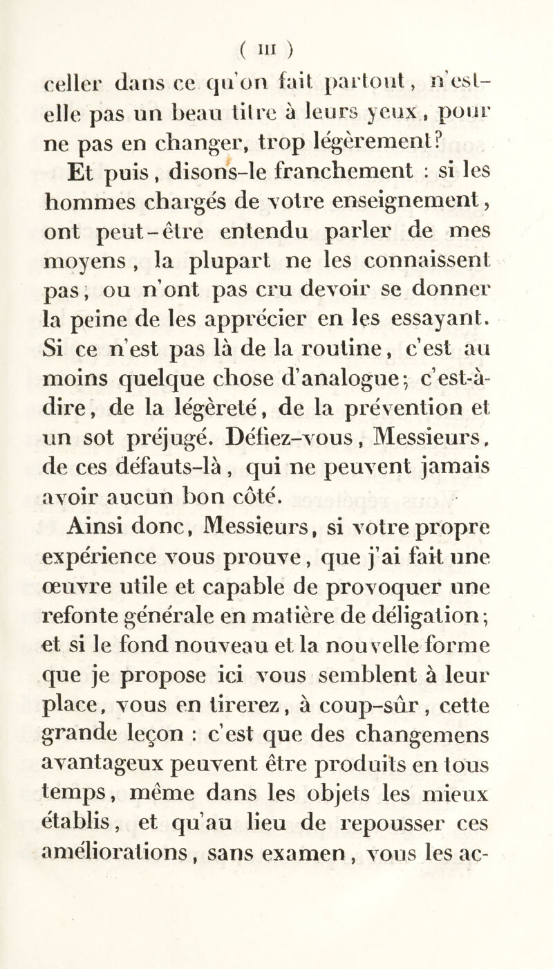 celler dans ce qu’on fait partout, n’est- elle pas un beau titre à leurs yeux, pour ne pas en changer, trop légèrement? Et puis, disons-le franchement : si les hommes chargés de yotre enseignement, ont peut-être entendu parler de mes moyens , la plupart ne les connaissent pas ; ou n’ont pas cru devoir se donner la peine de les apprécier en les essayant. Si ce n’est pas là de la routine, c’est au moins quelque chose d’analogue; c’est-à- dire, de la légèreté, de la prévention et un sot préjugé. Défiez-vous, Messieurs, de ces défauts-là, qui ne peuvent jamais avoir aucun bon côté. Ainsi donc. Messieurs, si votre propre expérience vous pi’ouve, que j’ai fait une œuvre utile et capable de provoquer une refonte générale en matière de déligation; et si le fond nouveau et la nouvelle forme que je propose ici vous semblent à leur place, vous en tirerez, à coup-sûr, cette grande leçon : c’est que des changemens avantageux peuvent être produits en tous temps, même dans les objets les mieux établis, et qu’au lieu de repousser ces améliorations, sans examen, vous les ac-