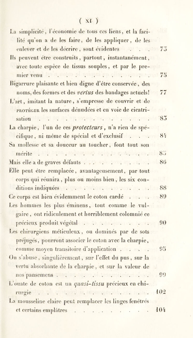 la simplicité, réconomie de tous ces liens, et la faci¬ lité qu’on a de les fairej de les appliquer, de les enlever et de les décrire , sont évidentes ... 75 lis peuvent être construits, partout, instantanément, avec toute espèce de tissus souples, et par le pre¬ mier venu.75 Bigarrure plaisante et bien digne d’étre conservée, des noms, des formes et des vertus des bandages actuels! 77 L’art, imitant la nature, s’empresse de couvrir et de PROTÉGER les surfaces dénudées et en voie de cicatri¬ sation .85 La charpie, l’un de ces protecteurs , n’a rien de spé¬ cifique, ni meme de spécial et d’exclusif ... Sa mollesse et sa douceur au toucher, font tout son mérite. 85 Mais elle a de graves défauts. 88 Elle peut être remplacée, avantageusement, partout corps qui réunira, plus ou moins bien, les six con¬ ditions indiquées. 88 Ce corps est bien évidemment le coton cardé . . . 81) Les hommes les plus éminens, tout comme le vul¬ gaire , ont ridiculement et horriblement colomnié ce précieux produit végétal.1)0 Les chirurgiens méticuleux, ou dominés par de sots préjugés, pourront associer le coton avec la charpie, comme moyen transitoire d’application .... 95 On s’abuse, singulièrement, sur l’eiïet du pus, sur la vertu absorbante de la charpie, et sur la valeur de nos pansemens. 99 L’ouate de coton est un quasi-tîssu précieux en chi¬ rurgie .iO'2 O La mousseline claire peut remplacer les linges fenêtres et certains emplâtres . . 404