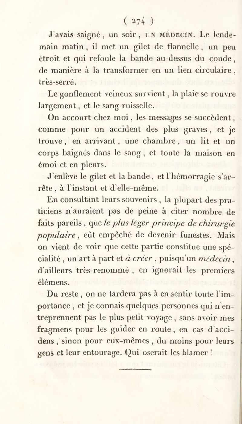 ( '-^74 ) J’avais saigné , un soir , un médecin. Le lende¬ main matin , il met un gilet de flannelle , un peu étroit et qui refoule la bande au-dessus du coude, de manière a la transformer en un lien circulaire , très-serré. Le gonflement veineux survient, la plaie se rouvre largement. et le sang ruisselle. On accourt chez moi, les messages se succèdent, comme pour un accident des plus graves, et je trouve , en arrivant, une chambre, un lit et un corps baignés dans le sang, et toute la maison en émoi et en pleurs. J’enlève le gilet et la bande , et l’hémorragie s’ar¬ rête , à l’instant et d’elle-même. En consultant leurs souvenirs , la plupart des pra¬ ticiens n’auraient pas de peine à citer nombre de faits pareils , que le plus léger principe de chirurgie populaire, eût empêché de devenir funestes. Mais on vient de voir que cette partie constitue une spé¬ cialité , un art à part et à créer , puisqu’un médecin, d’ailleurs très-renommé , en ignorait les premiers élémens. Du reste , on ne tardera pas à en sentir toute l’im¬ portance , et je connais quelques personnes qui n’en¬ treprennent pas le plus petit voyage , sans avoir mes fragmens pour les guider en route, en cas d’acci- f dens / sinon pour eux-mêmes , du moins pour leurs | gens et leur entourage. Qui oserait les blâmer !