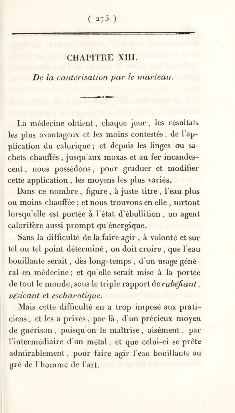 ( ^75 ) ... CHAPITRE XIII. De la cautérisation par le marteau. La médecine obtient, chaque jour, les résultats les plus avantageux et les moins contestés, de l’ap¬ plication du calorique ; et depuis les linges ou sa¬ chets chauffés, jusqu’aux moxas et au fer incandes¬ cent , nous possédons, pour graduer et modifier cette application, les moyens les plus variés. Dans ce nombre , figure , à juste titre , l’eau plus ou moins chauffée ; et nous trouvons en elle , surtout lorsqu’elle est portée à l’état d’ébullition , un agent calorifère aussi prompt qu’énergique. Sans la difficulté de la faire agir , à volonté et sur tel ou tel point déterminé , on doit croire , que l’eau bouillante serait, dès long-temps , d’un usage géné¬ ral en médecine ; et qu elle serait mise à la portée de tout le monde, sous le triple rapport de rubéfiant, vésicant et escharotique. Mais cette difficulté en a trop imposé aux prati¬ ciens , et les a privés , par là , d’un précieux moyen de guérison, puisqu’on le maîtrise , aisément, par l’intermédiaire d’un métal, et que celui-ci se prête admirablement, pour faire agir l’eau bouillante au gré de l’homme de l’art.