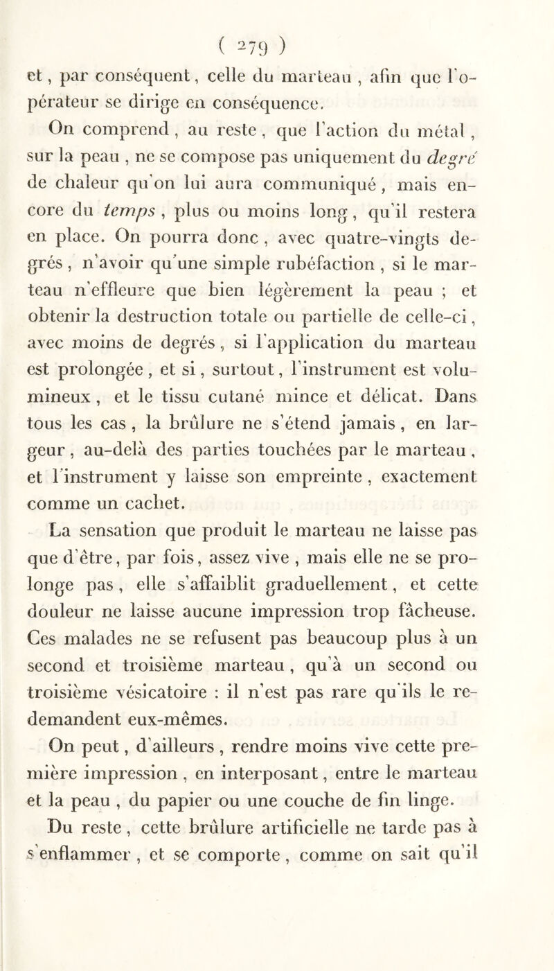 et, par conséquent, celle du marteau , afin que To- pérateur se dirige en conséquence, On comprend, au reste , que l’action du métal, sur la peau , ne se compose pas uniquement du degré de chaleur qu’on lui aura communiqué, mais en¬ core du temps , plus ou moins long, qu’il restera en place. On pourra donc, avec quatre-vingts de¬ grés , n’avoir qu’une simple rubéfaction , si le mar¬ teau n’effleure que bien légèrement la peau ; et obtenir la destruction totale ou partielle de celle-ci, avec moins de degrés, si l’application du marteau est prolongée , et si, surtout, l’instrument est volu¬ mineux , et le tissu cutané mince et délicat. Dans tous les cas , la brûlure ne s’étend jamais, en lar¬ geur , au-delà des parties touchées par le marteau, et rinstrument y laisse son empreinte , exactement comme un cachet. La sensation que produit le marteau ne laisse pas que d’être, par fois, assez vive , mais elle ne se pro¬ longe pas, elle s’affaiblit graduellement, et cette douleur ne laisse aucune impression trop fâcheuse. Ces malades ne se refusent pas beaucoup plus à un second et troisième marteau , qu’à un second ou troisième vésicatoire : il n’est pas rare qu'ils le re¬ demandent eux-mêmes. On peut, d’ailleurs , rendre moins vive cette pre¬ mière impression , en interposant, entre le marteau et la peau , du papier ou une couche de fin linge. Du reste, cette brûlure artificielle ne tarde pas à s’enflammer , et se comporte , comme on sait qu’il