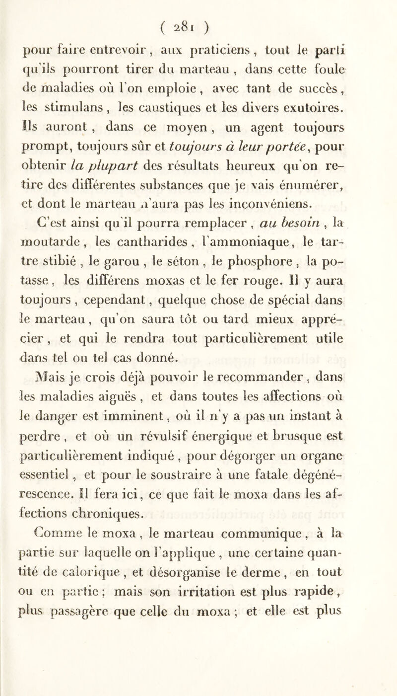 pour faire entrevoir, aux praticiens , tout le parti qu’ils pourront tirer du marteau , dans cette foule de maladies où l’on emploie , avec tant de succès , les stimulans , les caustiques et les divers exutoires. Ils auront , dans ce moyen, un agent toujours prompt, toujours sûr et toujours à leur portée^ pour obtenir la plupart des résultats heureux qu'on re¬ tire des différentes substances que je vais énumérer, et dont le marteau n’aura pas les inconvéniens. C’est ainsi qu il pourra remplacer , au besoin , la moutarde, les cantharides, l’ammoniaque, le tar-' tre stibié , le garou , le séton , le phosphore , la po¬ tasse , les différens moxas et le fer rouge. Il y aura toujours , cependant, quelque chose de spécial dans le marteau, qu’on saura tôt ou tard mieux appré¬ cier , et qui le rendra tout particulièrement utile dans tel ou tel cas donné. Mais je crois déjà pouvoir le recommander , dans les maladies aiguës , et dans toutes les affections où le danger est imminent, où il n’y a pas un instant à perdre , et où un révulsif énergique et brusque est particulièrement indiqué , pour dégorger un organe essentiel, et pour le soustraire à une fatale dégéné¬ rescence. Il fera ici, ce que fait le moxa dans les af¬ fections chroniques. Gomme le moxa , le marteau communique, à la partie sur laquelle on l’applique , une certaine quan¬ tité de calorique , et désorganise le derme , en tout ou en partie ; mais son irritation est plus rapide, plus passagère que celle du moxa ; et elle est plus