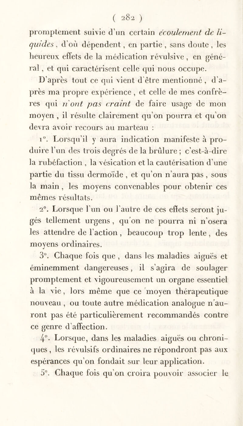 ( 28-2 ) promptement suivie d’un certain écoulement de li¬ quides , d’où dépendent, en partie , sans doute , les lieurenx effets de la médication révulsive , en géné¬ ral , et qui caractérisent celle qui nous occupe. D’apres tout ce qui vient d'être mentionné , d’a¬ près ma propre expérience , et celle de mes confrè¬ res qui n'ont pas craint de faire usage de mon moyen , il résulte clairement qu’on pourra et qu’on devra avoir recours au marteau : i. Lorsqu’il y aura indication manifeste à pro¬ duire 1’ un des trois degrés de la brûlure ; c’est-à-dire la rubéfaction , la vésication et la cautérisation d’une partie du tissu dermoïde , et qu’on n’aura pas , sous la main , les moyens convenables pour obtenir ces mêmes résultats. 2°. Lorsque l’un ou l’autre de ces effets seront ju¬ gés tellement urgens , qu’on ne pourra ni n’osera les attendre de l’action, beaucoup trop lente , des moyens ordinaires. 3^^. Chaque fois que , dans les maladies aiguës et éminemment dangereuses, il s’agira de soulager promptement et vigoureusement un organe essentiel à la vie, lors même que ce moyen thérapeutique nouveau , ou toute autre médication analogue n’au¬ ront pas été particulièrement recommandés contre ce genre d’affection. lé. Lorsque, dans les maladies aiguës ou chroni¬ ques , les révulsifs ordinaires ne répondront pas aux espérances qu’on fondait sur leur application. 5'’. Chaque fois qu’on croira pouvoir associer le