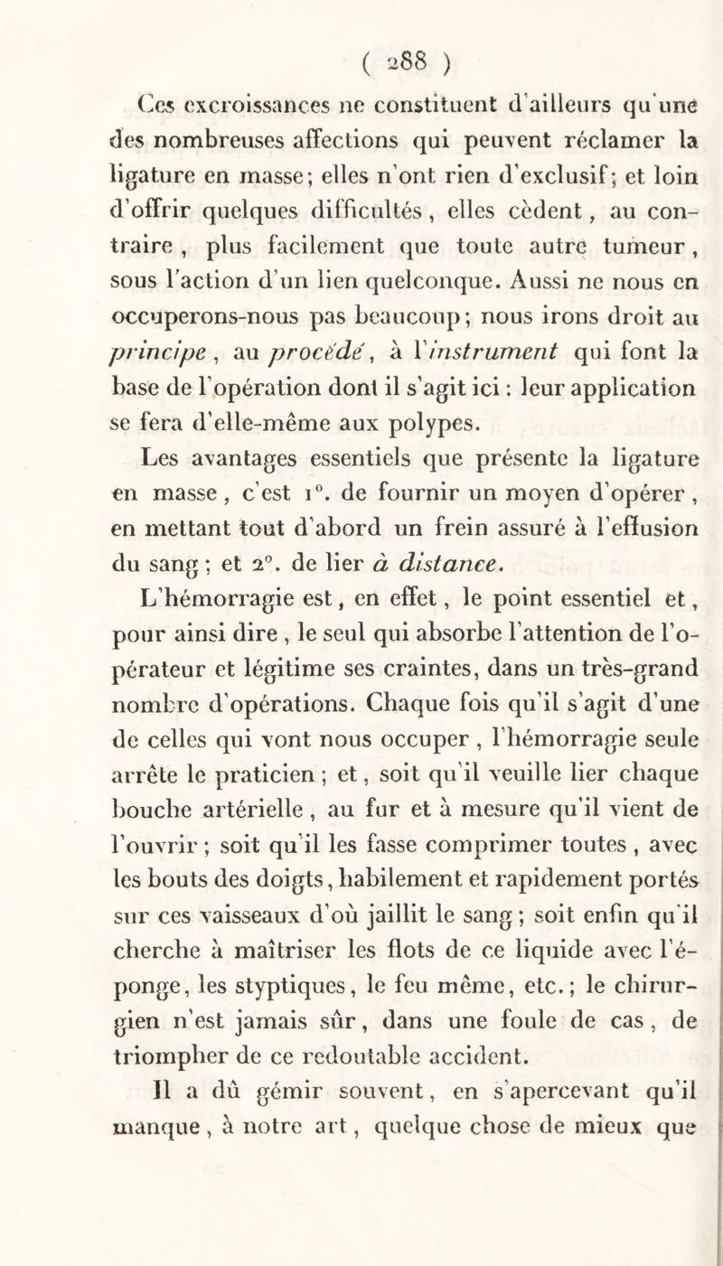 Cc5 excroissances no constituent d’ailleurs qu'une des nombreuses alTections qui peuvent réclamer la ligature en masse; elles n’ont rien d’exclusif; et loin d’offrir quelques difficultés, elles cèdent, au con¬ traire , plus facilement que toute autre tumeur, sous Taction d’un lien quelconque. Aussi ne nous en occuperons-nous pas beaucoup; nous irons droit au principe ^ au procédé, à Y instrument qui font la base de l’opération dont il s’agit ici : leur application se fera d’elle-même aux polypes. Les avantages essentiels que présente la ligature en masse , c’est de fournir un moyen d’opérer , en mettant tout d’abord un frein assuré à l’effusion du sang ; et 2°. de lier à distance. L’hémorragie est, en effet, le point essentiel et, pour ainsi dire , le seul qui absorbe l’attention de l’o¬ pérateur et légitime ses craintes, dans un très-grand nombre d’opérations. Chaque fois qu’il s’agit d’une de celles qui vont nous occuper , l’hémorragie seule arrête le praticien ; et, soit qu’il veuille lier chaque bouche artérielle, au fur et à mesure qu’il vient de l’ouvrir ; soit qu’il les fasse comprimer toutes , avec les bouts des doigts, habilement et rapidement portés sur ces vaisseaux d’où jaillit le sang ; soit enfin qu'il cherche à maîtriser les flots de ce liquide avec l’é¬ ponge, les styptiques, le feu même, etc.; le chirur¬ gien n’est jamais sûr, dans une foule de cas, de triompher de ce redoutable accident. 11 a dû gémir souvent, en s’apercevant qu’il manque , à notre art, quelque chose de mieux que