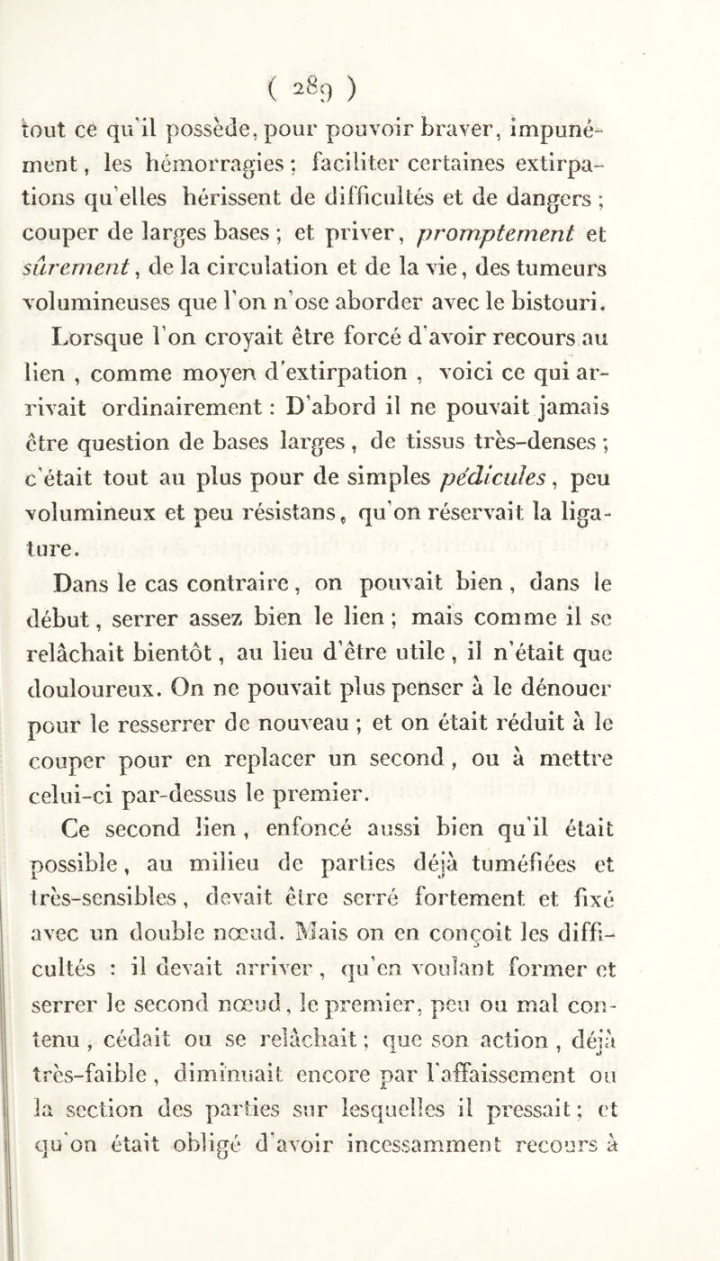 ( ) tout ce qu’il possède, pour pouvoir braver, impuné¬ ment , les hémorragies ; faciliter certaines extirpa¬ tions qu’elles hérissent de difficultés et de dangers ; couper de larges bases ; et priver, promptement et sûrement, de la circulation et de la vie, des tumeurs volumineuses que l’on n’ose aborder avec le bistouri. Lorsque l’on croyait être forcé d’avoir recours au lien , comme moyen d'extirpation , voici ce qui ar¬ rivait ordinairement : D’abord il ne pouvait jamais être question de bases larges, de tissus très-denses ; c’était tout au plus pour de simples pédicules, peu volumineux et peu résistanSç qu’on réservait la liga¬ ture. Dans le cas contraire, on pouvait bien , dans le début, serrer assez bien le lien ; mais comme il se relâchait bientôt, au lieu d’être utile, il n’était que douloureux. On ne pouvait plus penser â le dénouer pour le resserrer de nouveau ; et on était réduit à le couper pour en replacer un second , ou â mettre celui-ci par-dessus le premier. Ce second lien, enfoncé aussi bien qu’il était possible, au milieu de parties déjà tuméfiées et très-sensibles, devait être serré fortement et fixé avec un double nœud. Mais on en conçoit les diffi¬ cultés : il devait arriver, qu’en voulant former et serrer le second nœud, le premier, peu ou mal con¬ tenu , cédait ou se relâchait ; que son action , déjà très-faible , diminuait encore par l'affaissement ou la section des parties sur lesquelles il pressait ; et qu’on était obligé d’avoir incessamment recours â