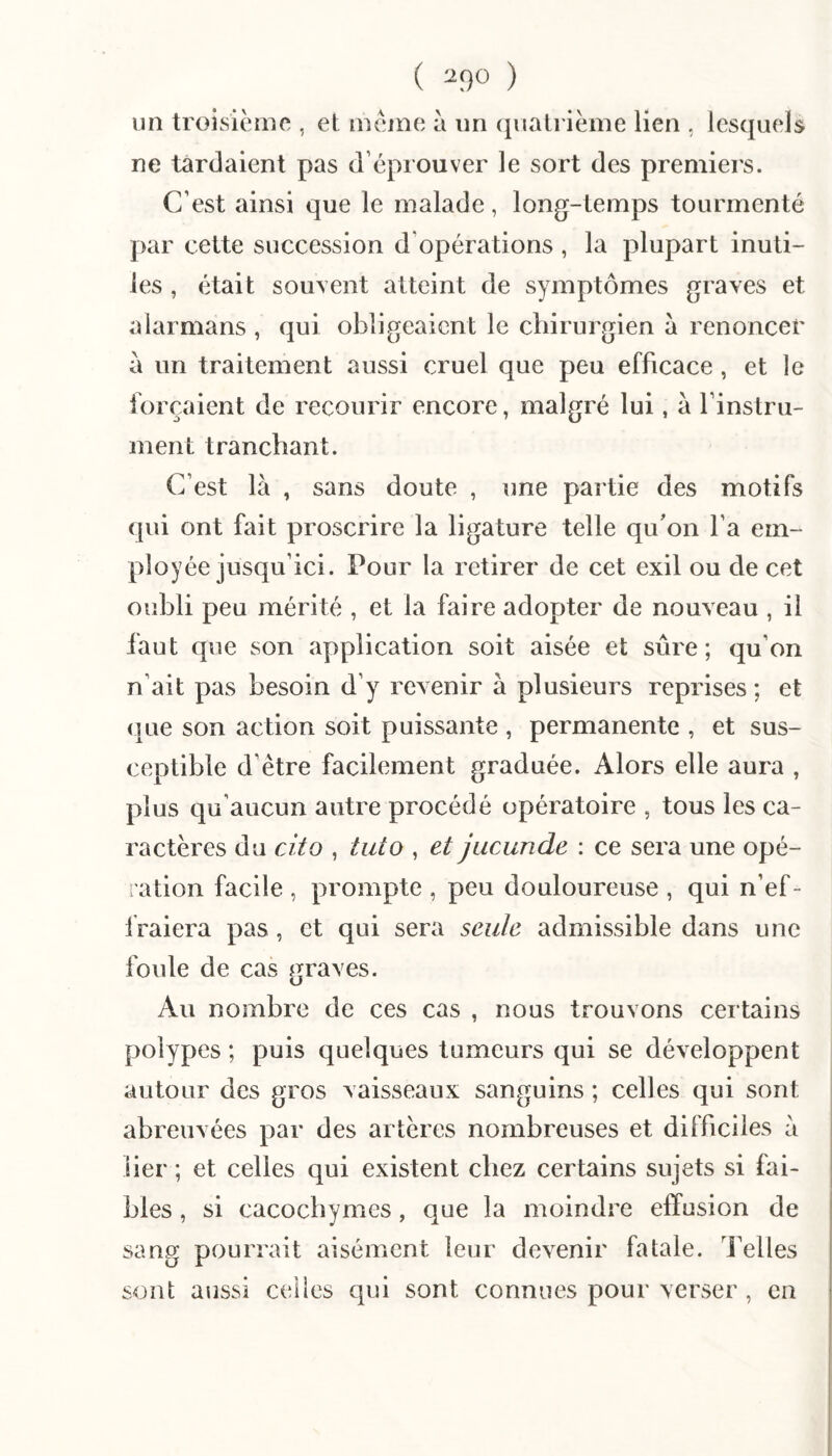 ( ^9» ) un troisicrne , et meme a im (jualrième lien , lesquels ne tardaient pas d’éprouver le sort des premiers. C’est ainsi que le malade, long-temps tourmenté par cette succession d’opérations , la plupart inuti¬ les , était souvent atteint de symptômes graves et alarmans , qui obligeaient le chirurgien à renoncer à un traitement aussi cruel que peu efficace, et le forçaient de recourir encore, malgré lui, à l’instru¬ ment tranchant. C’est là , sans doute , une partie des motifs (pii ont fait proscrire la ligature telle qu'on l’a em¬ ployée jusqu’ici. Pour la retirer de cet exil ou de cet oubli peu mérité , et la faire adopter de nouveau , il faut que son application soit aisée et sûre; qu’on n’ait pas besoin d’y revenir à plusieurs reprises ; et (pie son action soit puissante , permanente , et sus¬ ceptible d’être facilement graduée. Alors elle aura , plus qu’aucun autre procédé opératoire , tous les ca¬ ractères du cito , tuto , et jucunde : ce sera une opé¬ ration facile , prompte , peu douloureuse , qui n’ef¬ fraiera pas, et qui sera seule admissible dans une foule de cas graves. Au nombre de ces cas , nous trouvons certains polypes ; puis quelques tumeurs qui se développent autour des gros vaisseaux sanguins ; celles qui sont abreuvées par des artères nombreuses et difficiles à lier ; et celles qui existent chez certains sujets si fai¬ bles , si cacochymes, que la moindre effusion de sang pourrait aisément leur devenir fatale, l’elles sont aussi celles qui sont connues pour verser , en