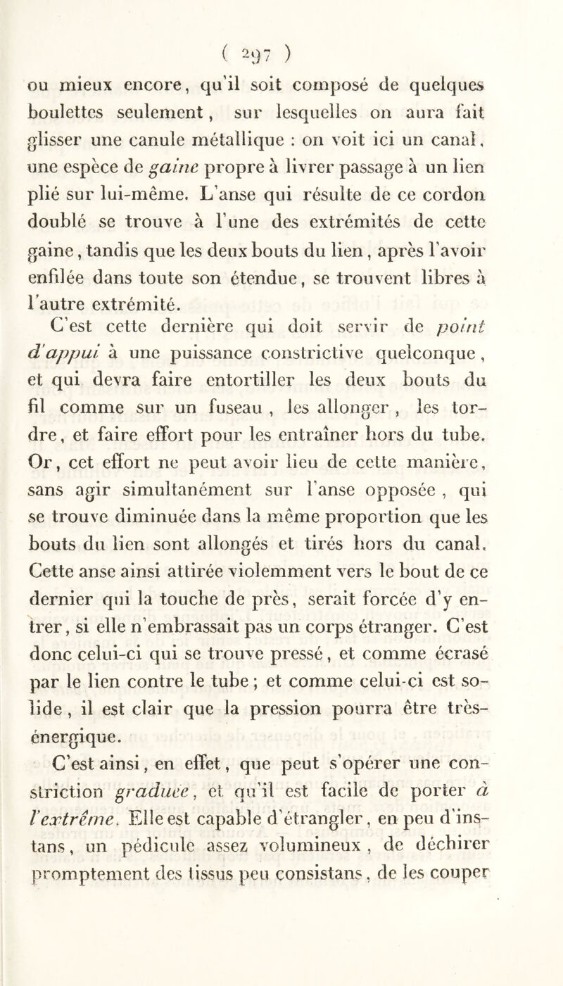 ( 2;)7 ) OU mieux encore, qu’il soit composé de quelques boulettes seulement, sur lesquelles on aura fait glisser une canule métallique : on voit ici un canal, une espèce de gaine propre à livrer passage à un lien plié sur lui-même. L’anse qui résulte de ce cordon doublé se trouve à l’une des extrémités de cette gaine, tandis que les deux bouts du lien, après l’avoir enfilée dans toute son étendue, se trouvent libres à Tautre extrémité. C’est cette dernière qui doit servir de point d’appui à une puissance constrictive quelconque, et qui devra faire entortiller les deux bouts du fil comme sur un fuseau , les allonger , les tor¬ dre , et faire effort pour les entraîner hors du tube. Or, cet effort ne peut avoir lieu de cette manière, sans agir simultanément sur l’anse opposée , qui se trouve diminuée dans la même proportion que les bouts du lien sont allongés et tirés hors du canal. Cette anse ainsi attirée violemment vers le bout de ce dernier qui la touche de près, serait forcée d’y en¬ trer, si elle n’embrassait pas un corps étranger. C’est donc celui-ci qui se trouve pressé, et comme écrasé par le lien contre le tube ; et comme celui-ci est so¬ lide , il est clair que la pression pourra être très- énergique. C’est ainsi, en effet, que peut s’opérer une con- striction graduée, et qu’il est facile de porter à T extrême. Elle est capable d’étrangler, en peu d’ins- tans , un pédicule assez volumineux , de déchirer promptement des tissus peu consistans, de les couper